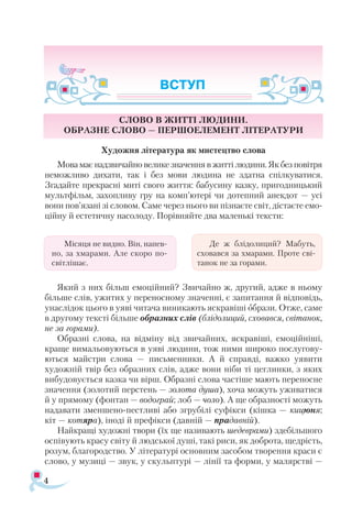 Слово в житті людини.
Образне слово — першоелемент літератури
Художня література як мистецтво слова
Мова має надзвичайно велике значення в житті людини. Як без повітря
неможливо дихати, так і без мови людина не здатна спілкуватися.
Згадайте прекрасні миті свого життя: бабусину казку, пригодницький
мультфільм, захопливу гру на комп’ютері чи дотепний анекдот — усі
вони пов’язані зі словом. Саме через нього ви пізнаєте світ, дістаєте емо­
ційну й естетичну насолоду. Порівняйте два маленькі тексти:
Який з них більш емоційний? Звичайно ж, другий, адже в ньому
більше слів, ужитих у переносному значенні, є запитання й відповідь,
унаслідок цього в уяві читача виникають яскравіші образи. Отже, саме
в другому тексті більше образних слів (блідолиций, сховався, світанок,
не за горами).
Образні слова, на відміну від звичайних, яскравіші, емоційніші,
краще вимальовуються в уяві людини, тож ними широко послугову­
ються майстри слова — письменники. А й справді, важко уявити
художній твір без образних слів, адже вони ніби ті цеглинки, з яких
вибудовується казка чи вірш. Образні слова частіше мають переносне
значення (золотий перстень — золота душа), хоча можуть уживатися
й у прямому (фонтан — водограй; лоб — чоло). А ще образності можуть
надавати зменшено-пестливі або згрубілі суфікси (кішка — кицюня;
кіт — котяра), іноді й префікси (давній — прадавній).
Найкращі художні твори (їх ще називають шедеврами) здебільшого
оспівують красу світу й людської душі, такі риси, як доброта, щедрість,
розум, благородство. У літературі основним засобом творення краси є
слово, у музиці — звук, у скульптурі — лінії та форми, у малярстві —
4
Мі­ся­ця не вид­но. Він, на­пев­
но, за хма­ра­ми. Але ско­ро по-
с­віт­лі­шає.
Де ж блі­до­ли­ций? Ма­буть,
схо­­вав­ся за хма­ра­ми. Про­те сві­
та­нок не за го­ра­ми.
ВСТУП
 