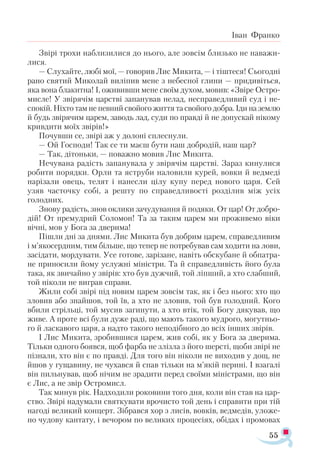 55
Іван Франко
Звірі трохи наблизилися до нього, але зовсім близько не наважи­
лися.
— Слухайте, любі мої, — говорив Лис Микита, — і тіштеся! Сьогодні
рано святий Миколай виліпив мене з небесної глини — придивіться,
яка вона блакитна! І, ожививши мене своїм духом, мовив: «Звіре Остро-
мисле! У звірячім царстві запанував нелад, несправедливий суд і не-
спокій. Ніхто там не певний свойого життя та свойого добра. Іди на землю
й будь звірячим царем, заводь лад, суди по правді й не допускай нікому
кривдити моїх звірів!»
Почувши се, звірі аж у долоні сплеснули.
— Ой Господи! Так се ти маєш бути наш добродій, наш цар?
— Так, дітоньки, — поважно мовив Лис Микита.
Нечувана радість запанувала у звірячім царстві. Зараз кинулися
робити порядки. Орли та яструби наловили курей, вовки й ведмеді
нарізали овець, телят і нанесли цілу купу перед нового царя. Сей
узяв часточку собі, а решту по справедливості розділив між усіх
голодних.
Знову радість, знов оклики зачудування й подяки. От цар! От добро-
дій! От премудрий Соломон! Та за таким царем ми проживемо віки
вічні, мов у Бога за дверима!
Пішли дні за днями. Лис Микита був добрим царем, справедливим
і м’якосердним, тим більше, що тепер не потребував сам ходити на лови,
засідати, мордувати. Усе готове, зарізане, навіть обскубане й обпатра­
не приносили йому услужні міністри. Та й справедливість його була
така, як звичайно у звірів: хто був дужчий, той ліпший, а хто слабший,
той ніколи не виграв справи.
Жили собі звірі під новим царем зовсім так, як і без нього: хто що
зловив або знайшов, той їв, а хто не зловив, той був голодний. Кого
вбили стрільці, той мусив загинути, а хто втік, той Богу дякував, що
живе. А проте всі були дуже раді, що мають такого мудрого, могутньо­
го й ласкавого царя, а надто такого неподібного до всіх інших звірів.
І Лис Микита, зробившися царем, жив собі, як у Бога за дверима.
Тільки одного боявся, щоб фарба не злізла з його шерсті, щоби звірі не
пізнали, хто він є по правді. Для того він ніколи не виходив у дощ, не
йшов у гущавину, не чухався й спав тільки на м’якій перині. І взагалі
він пильнував, щоб нічим не зрадити перед своїми міністрами, що він
є Лис, а не звір Остромисл.
Так минув рік. Надходили роковини того дня, коли він став на цар­
ство. Звірі надумали святкувати врочисто той день і справити при тій
нагоді великий концерт. Зібрався хор з лисів, вовків, ведмедів, уложе­
но чудову кантату, і вечором по великих процесіях, обідах і промовах
 