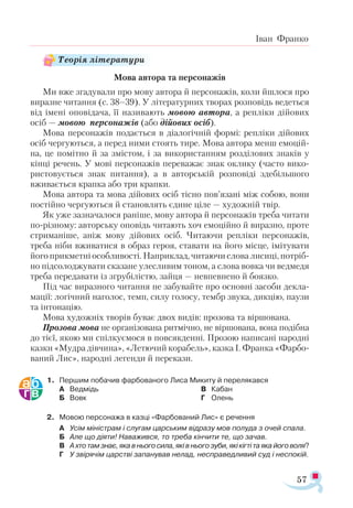 57
Іван Франко
Мова автора та персонажів
Ми вже згадували про мову автора й персонажів, коли йшлося про
виразне читання (с. 38–39). У літературних творах розповідь ведеться
від імені оповідача, її називають мовою автора, а репліки дійових
осіб — мовою персонажів (або дійових осіб).
Мова персонажів подається в діалогічній формі: репліки дійових
осіб чергуються, а перед ними стоять тире. Мова автора менш емоцій­
на, це помітно й за змістом, і за використанням розділових знаків у
кінці речень. У мові персонажів переважає знак оклику (часто вико­
ристовується знак питання), а в авторській розповіді здебільшого
вживається крапка або три крапки.
Мова автора та мова дійових осіб тісно пов’язані між собою, вони
постійно чергуються й становлять єдине ціле — художній твір.
Як уже зазначалося раніше, мову автора й персонажів треба читати
по-різному: авторську оповідь читають хоч емоційно й виразно, проте
стриманіше, аніж мову дійових осіб. Читаючи репліки персонажів,
треба ніби вживатися в образ героя, ставати на його місце, імітувати
його прикметні особливості. Наприклад, читаючи слова лисиці, потріб­
но підсолоджувати сказане улесливим тоном, а слова вовка чи ведмедя
треба передавати із згрубілістю, зайця — невпевнено й боязко.
Під час виразного читання не забувайте про основні засоби декла­
мації: логічний наголос, темп, силу голосу, тембр звука, дикцію, паузи
та інтонацію.
Мова художніх творів буває двох видів: прозова та віршована.
Прозова мова не організована ритмічно, не віршована, вона подібна
до тієї, якою ми спілкуємося в повсякденні. Прозою написані народні
казки «Мудра дівчина», «Летючий корабель», казка І. Франка «Фарбо-
ваний Лис», народні легенди й перекази.
1.	 Першим побачив фарбованого Лиса Микиту й перелякався
А	 Ведмідь
Б	 Вовк
В	 Кабан
Г	 Олень
2.	 Мовою персонажа в казці «Фарбований Лис» є речення
А	 Усім міністрам і слугам царським відразу мов полуда з очей спала.
Б	 Але що діяти! Наважився, то треба кінчити те, що зачав.
В	 Ахтотамзнає,якавньогосила,яківньогозуби,якікігтітаякайоговоля?
Г	 У звірячім царстві запанував нелад, несправедливий суд і неспокій.
Теорія літератури
 