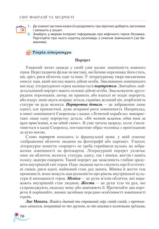 70
СВІТ ФАНТАЗІЇ ТА МУДРОСТІ
1.	 До кожної частини казки (їх розділяють три зірочки) доберіть заголовок
і запишіть у зошит.
2.	 Знайдіть у мережі Інтернет інформацію про міфічного героя Лісовика.
Підготуйте про нього коротку розповідь з описом зовнішності (за ба-
жанням).
Портрет
Уважний читач завжди у своїй уяві малює зовнішність кожного
героя. Переглядаючи фільм чи виставу, ми бачимо персонажа: його стать,
вік, зріст, риси обличчя, одяг та інше. У літературному творі письменник
описує нам, який вигляд мають дійові особи. Змалювання зовнішнього
вигляду літературного героя називається портретом. Звичайно, най­
детальніший портрет мають головні дійові особи. Змальовуючи друго­
рядних персонажів, автор, як правило, або взагалі не подає портрета,
або згадує лише якусь яскраву деталь, скажімо, великий ніс, згорбленість
статури чи руде волосся. Портретна деталь — це зображення лише
однієї, але прикметної, дуже яскравої риси зовнішності. Наприклад,
в описі зовнішності Скорохода з казки «Летючий корабель» викорис­
тано лише одну портретну деталь: «Іде чоловік шляхом, одна нога за
вухо прив’язана, а на одній скаче». В уяві читача щоразу, коли з’явля-
тиметься в казці Скороход, поставатиме образ чоловіка з прив’язаною
за вухо ногою.
Слово портрет походить із французької мови, у якій означає
«зображення обличчя людини на фотографії або картині». Узагалі,
літературне поняття «портрет» не треба сприймати вузько, як зобра­
ження зовнішності на фотокартці. Літературний портрет уключає
опис як обличчя, волосся, статури, одягу, так і міміки, жестів і навіть
голосу, манери говорити. Такий портрет дає можливість глибше зрозу­-
міти внутрішній світ героя. Одяг людини часто свідчить про її естетич­
ні смаки, риси вдачі, майновий стан, рід занять. Міміка й жести теж
промовисті, вони можуть нам розповісти про рівень внутрішньої куль­
тури й вихованості героя. Міміка — це рухи м’язів обличчя, які вира­
жають внутрішній стан людини. Жести — це рухи тіла чи рук, які
супроводжують людську мову або замінюють її. Прочитайте два порт-
рети й порівняйте, якими засобами передано особливості зовнішності
героїв.
Лис Микита. Якийсь дивний та страшний звір, синій-синій, з препога-
ним запахом, покритий не то лускою, не то якимись колючими ґудзами,
Теорія літератури
 