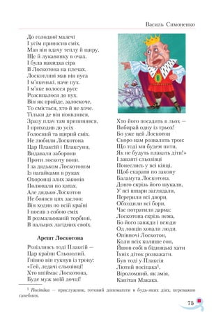 75
Василь Симоненко
До голодної малечі
І усім приносив сміх.
Мав він вдачу теплу й щиру,
Ще й лукавинку в очах.
І була накидка сіра
В Лоскотона на плечах.
Лоскотливі мав він вуса
І м’якенькі, наче пух.
І м’яке волосся русе
Розсипалося до вух.
Він як прийде, залоскоче,
То сміється, хто й не хоче.
Тільки де він появлявся,
Зразу плач там припинявся,
І приходив до усіх
Голосний та щирий сміх.
Не любили Лоскотона
Цар Плаксій і Плаксуни,
Видавали заборони
Проти лоскоту вони.
І за дядьком Лоскотоном
Із нагайками в руках
Охоронці злих законів
Полювали по хатах.
Але дядько Лоскотон
Не боявся цих заслон:
Він ходив по всій країні
І носив з собою сміх
В розмальованій торбині,
В пальцях лагідних своїх.
Арешт Лоскотона
Розізливсь тоді Плаксій —
Цар країни Сльозолий.
Гнівно він гукнув із трону:
«Гей, ледачі сльозівці!
Хто впіймає Лоскотона,
Буде муж моїй дочці!
Хто його посадить в льох —
Вибирай одну із трьох!
Бо уже цей Лоскотон
Скоро нам розвалить трон:
Що тоді ми будем пити,
Як не будуть плакать діти!»
І завзяті сльозівці
Понеслись у всі кінці,
Щоб скарати по закону
Баламута Лоскотона.
Довго скрізь його шукали,
У всі шпари заглядали,
Перерили всі двори,
Обходили всі бори,
Час потратили дарма:
Лоскотона скрізь нема,
Бо його завжди і всюди
Од ловців ховали люди.
Опівночі Лоскотон,
Коли всіх колише сон,
Йшов собі в бідняцькі хати
Їхніх діток розважати.
Був тоді у Плаксія
Лютий посіпака1,
Віроломний, як змія,
Капітан Макака.
1 По­сі­па­ка — прис­луж­ник, го­то­вий до­по­ма­га­ти в будь­­я­ких ді­ях, пе­ре­важ­но
га­неб­них.
 