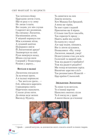 76
СВІТ ФАНТАЗІЇ ТА МУДРОСТІ
Так хотілося йому
Царським зятем стати,
Що ні разу в ту зиму
Не лягав і спати.
Все ходив, усе він слухав
І нарешті все рознюхав.
На світанку Лоскотон,
Насмішивши діток,
У міцний поринув сон
Між кленових віток.
А лукавий капітан
Підікрався змієм
Й Лоскотонові аркан1
Зашморгнув на шиї.
Руки вивернув назад,
Міцно спутав ноги
І мерщій у Плаксоград
Рушив у дорогу…
Весілля в палаці
Лоскотона посадили
За вузенькі ґрати,
А в палаці порішили:
— Час весілля грати… —
Гей, зійшлися царенята
І придворна свита
Наречених шанувати,
Сльози діток пити.
До вінця веде жених
Висохлу Нудоту,
Та дивитися на них
Зовсім неохота.
Хоч Макака був бридкий,
А вона ще гірша,
Їм поет один гладкий
Присвятив ще й вірша.
Стільки там було хвальби,
Так скрасив їх вроду —
Навіть жаби від ганьби
Булькнули у воду!
Але цар ходив, пишався,
Він із зятем цілувався,
Похвалявся: «Ну, тепер
Лоскотон, вважай, умер!
Недоступним став для всіх
Голосний та щирий сміх.
Тож від радості стрибайте!
Тож від радості ридайте!
Ми тепер встановим скрізь
Віковічне царство сліз!»
Так розхвастався Плаксій —
Цар країни Сльозолий.
Звільнення Лоскотона
Та поки гуло весілля,
То п’яниці вартові
Напились якогось зілля
Та й поснули у траві.
А вночі йшли до в’язниці
1 Ар­кан — дов­гий мо­ту­зок, за до­по­мо­гою яко­го лов­лять ко­ней та ін­ших тва­рин.
 