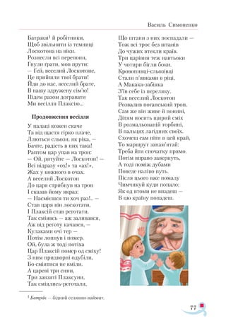 77
Василь Симоненко
Батраки1 й робітники,
Щоб звільнити із темниці
Лоскотона на віки.
Рознесли всі перепони,
Гнули ґрати, мов прути:
— Гей, веселий Лоскотоне,
Це прийшли твої брати!
Йди до нас, веселий брате,
В нашу здружену сім’ю!
Підем разом догравати
Ми весілля Плаксію…
Продовження весілля
У палаці кожен скаче
Та від щастя гірко плаче,
Ллються сльози, як ріка, —
Бачте, радість в них така!
Раптом цар упав на трон:
— Ой, рятуйте — Лоскотон! —
Всі відразу «ох!» та «ах!»,
Жах у кожного в очах.
А веселий Лоскотон
До царя стрибнув на трон
І сказав йому якраз:
— Насмієшся ти хоч раз!.. —
Став царя він лоскотати,
І Плаксій став реготати.
Так сміявсь — аж заливався,
Аж від реготу качався, —
Кулаками очі тер —
Потім лопнув і помер.
Ой, була ж тоді потіха
Цар Плаксій помер од сміху!
З ним придворні одубіли,
Бо сміятися не вміли.
А цареві три сини,
Три завзяті Плаксуни,
Так сміялись-реготали,
Що штани з них поспадали —
Тож всі троє без штанів
До чужих втекли країв.
Три царівни теж навтьоки
У чотири бігли боки.
Кровопивці-сльозівці
Стали п’явками в ріці,
А Макака-забіяка
З’їв себе із переляку.
Так веселий Лоскотон
Розвалив поганський трон.
Сам же він живе й понині,
Дітям носить щирий сміх
В розмальованій торбині,
В пальцях лагідних своїх.
Схочеш сам піти в цей край,
То маршрут запам’ятай:
Треба йти спочатку прямо.
Потім вправо завернуть,
А тоді поміж дубами
Поведе наліво путь.
Після цього вже помалу
Чимчикуй куди попало:
Як од втоми не впадеш —
В цю країну попадеш.
1 Батрак — бідний селяниннаймит.
 