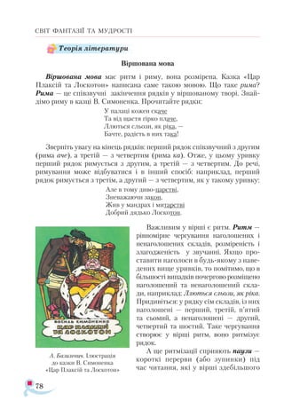 78
СВІТ ФАНТАЗІЇ ТА МУДРОСТІ
Віршована мова
Віршована мова має ритм і риму, вона розмірена. Казка «Цар
Плаксій та Лоскотон» написана саме такою мовою. Що таке рима?
Рима — це співзвучні закінчення рядків у віршованому творі. Знай-
дімо риму в казці В. Симоненка. Прочитайте рядки:
У па­ла­ці ко­жен ска­че
Та від щас­тя гір­ко пла­че,
Ллють­ся сльо­зи, як рі­ка, —
Бач­те, ра­дість в них та­ка!
Звер­ніть ува­гу на кінець ряд­ків: пер­ший ря­док спів­звуч­ний з дру­гим
(ри­ма аче), а тре­тій — з чет­вер­тим (ри­ма ка). От­же, у цьо­му урив­ку
пер­ший ря­док ри­му­єть­ся з дру­гим, а тре­тій — з чет­вер­тим. До ре­чі,
ри­му­ван­ня мо­же від­бу­ва­ти­ся і в ін­ший спо­сіб: нап­рик­лад, пер­ший
ря­док ри­му­єть­ся з тре­тім, а дру­гий — з чет­вер­тим, як у та­ко­му урив­ку:
Але в то­му ди­во­­царс­тві,
Зне­ва­жа­ю­чи за­кон,
Жив у ман­драх і ми­тарс­тві
Доб­рий дядь­ко Лос­ко­тон.
Важливим у вірші є ритм. Ритм —
рівномірне чергування наголошених і
ненаголошених складів, розміреність і
злагодженість у звучанні. Якщо про­
ставити наголоси в будь-якому з наве­
дених вище уривків, то помітимо, що в
більшості випадків почергово розміщено
наголошений та ненаголошений скла­
ди, наприклад: Ллються сльози, як ріка.
Придивіться: у рядку сім складів, із них
наголошені — перший, третій, п’ятий
та сьомий, а ненаголошені — другий,
четвертий та шостий. Таке чергування
створює у вірші ритм, воно ритмізує
рядок.
А ще ритмізації сприяють паузи —
короткі перерви (або зупинки) під
час читання, які у вірші здебільшого
А. Базилевич. Ілюстрація
до казки В. Симоненка
«Цар Плаксій та Лоскотон»
Теорія літератури
 