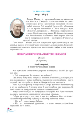 82
ГАЛИНА МАЛИК
(нар. 1951 р.)
Галина Малик — сучасна українська письменниця,
яка мешкає в Ужгороді. Написала понад п’ятдесят
книжок для дітей. Найвідоміші з них такі: «Незви-
чайні пригоди Алі в країні Недоладії», «Подорож
Алі до країни сяк-таків», «Третя подорож Алі»,
«Сміятись заборонено», «Злочинці з паралельного
світу». Здебільшого це казки. Цей жанр літератури
для письменниці особливий, адже перша книжка,
яку їй подарували в житті, — це збірник «Українські
народні казки».
Герої казок Г. Малик люблять потрапляти з реального світу в каз­
ковий, а казкові персонажі часто проникають у наше життя. Твори цієї
письменниці насичені пригодами, веселощами, добро в них завжди
перемагає зло.
НЕЗВИЧАЙНІ ПРИГОДИ АЛІ В КРАЇНІ НЕДОЛАДІЇ
Повість
(Скорочено)
Роз­діл пер­ший,
у яко­му по­чи­на­ють­ся чу­де­са
Аля грюк­ну­ла кім­нат­ни­ми две­ри­ма й при­ту­ли­ла до­ло­ні до га­ря­
чих щік:
— Ой, як со­ром­но! Як не­гар­но все вий­шло!
Ще мі­сяць то­му во­на на­ду­ма­ла ви­ши­ти руш­ничок для ба­бу­сі до її
дня на­род­жен­ня. І нит­ки пі­діб­ра­ла, і руш­ни­чок бі­лий зна­йшла, і на­віть
пер­ший хрес­тик зро­би­ла. А по­тім їй пе­ре­хо­ті­ло­ся ви­ши­ва­ти.
Во­на від­кла­ла ро­бо­ту й по­ду­ма­ла: «Зав­тра до­шию!» На­зав­тра ча­су
в неї не знай­шло­ся. А зго­дом во­на й зов­сім за­бу­ла про ви­шив­ку. Їй
на­віть зда­ло­ся, що руш­ни­чок дав­ним­­дав­но ви­ши­тий!
То­му, ко­ли сьо­год­ні всі поз­до­ров­ля­ли ба­бу­сю, Аля бу­ла впев­не­на,
що да­рує руш­ничок з ви­ши­ти­ми чер­во­ни­ми пів­ня­ми.
Ба­бу­ся роз­гор­ну­ла па­ку­нок, і тут усі по­ба­чи­ли бі­ле по­лот­но з
ма­лень­ким хрес­ти­ком у ку­точ­ку та ля­леч­ку чер­во­них ни­ток.
— Що це? — зди­ву­ва­ла­ся ба­бу­ся.
— Це... це... ви­ши­ва­ний руш­ни­чок... — лед­ве ви­мо­ви­ла Аля й по­-
чер­во­ні­ла, як ті нит­ки.
 