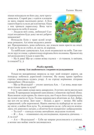 85
Галина Малик
піш­ки по­ход­жа­ли по йо­го дну, на­че про­гу­
лю­ва­ли­ся. Ста­рий рак з од­ні­єю клеш­нею
за щось сва­рив ма­лень­ких ра­чат. А бі­ля
са­мо­го бе­ре­га гу­ля­ли дві плот­вич­ки. Одна
з них три­ма­ла па­ра­соль­ку. Во­на час­то
пог­ля­да­ла на не­бо й ка­за­ла:
— Зга­да­єш мої сло­ва, лю­бонь­ко! Сьо­
год­ні не­од­мін­но бу­де дощ і ми всі доб­ря­че
ви­мок­не­мо!
Не­по­да­лік бі­лів у тра­ві ці­лий ост­рі­
вець ро­ма­шок. Алі во­ни ви­да­ли­ся див­ни­
ми. При­ди­вив­шись, во­на по­ба­чи­ла, що ле­жа­ли во­ни прос­то на зем­лі.
У них не бу­ло ні сте­бел, ні лис­тя, ні ко­рін­ня.
Та най­біль­ше зди­ву­ва­лась Аля, ко­ли по­ди­ви­ла­ся на не­бо. Там ся­я­
ло не круг­ле сон­це, а рів­не­сень­ко від­рі­за­на йо­го по­ло­ви­на. Про­ме­ні від
неї роз­хо­ди­ли­ся тіль­ки в один бік.
— Ну й ди­ва! Що це з ни­ми всі­ма ста­ло­ся — зі став­ком, із кві­та­ми,
із сон­цем?! (...)
Роз­діл тре­тій,
у яко­му Аля зна­йо­мить­ся з пер­шим не­до­ла­дя­ни­ном
Тіль­ки­­но ман­дрів­ни­ця звер­ну­ла за пер­- ший по­во­рот до­ро­ги, аж
по­пе­ре­ду по­ба­чи­ла де­ре­в’я­­ний стов­пчик. На ньо­му кри­во при­­би­та
стріл­ка по­ка­зу­ва­ла ку­дись уго­ру. А на стріл­­ці не­рів­ни­ми лі­те­ра­ми
наш­кря­ба­но «Недоладія».
— Що за Не­до­ла­дія? — уго­лос за­пи­та­ла Аля. — І де во­на, як­що нав­
ко­ло тіль­ки тра­ва та ку­щі?
І тут у цих са­мих ку­щах щось за­ша­ру­ді­ло. З гу­сто­го лис­тя ви­су­ну­ла­ся
го­ло­ва. Її при­кра­шав шкі­ря­ний ка­пе­лю­шок з пів­ня­чою пі­р’ї­ною збо­ку.
Ка­пе­лю­шок сидів кри­во, бо лі­во­го ву­ха, яке б ма­ло йо­го під­три­му­ва­ти,
на го­ло­ві зов­сім не бу­ло. Го­ло­ва по­вер­ну­ла­ся об­лич­чям до Алі. Доб­ре,
що хоч очі на міс­ці. За­те од­не — біль­ше, а дру­ге — мен­ше. Ніс набік
скрив­ле­ний, гу­би пе­ре­ко­ше­ні. На­віть ямоч­ка на під­бо­рід­ді не на сво­є­
му міс­ці, а май­же бі­ля ву­ха. Та, нез­ва­жа­ю­чи на це, гу­би ве­се­ло всмі­ха­
ли­ся, очі ди­ви­ли­ся ла­гід­но, а об­лич­чя бу­ло від­кри­тим і доб­ро­душ­ним.
— Ти хто? — спи­та­ла го­ло­ва зви­чай­ним люд­ським го­ло­сом.
— Я — Аля, — отя­мив­шись від нес­по­ді­ван­ки, від­по­ві­ла дівчин­ка. —
А ти хто?
— А я — Не­до­ладь­ко! — Гу­би ще шир­ше роз­плив­ли­ся в ус­міш­ці,
а мен­ше око май­же зов­сім зап­лю­щи­ло­ся.
 