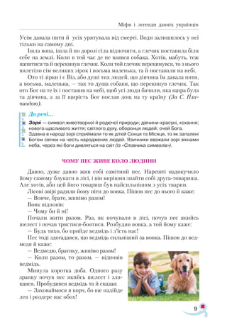 9
Міфи і легенди давніх українців
Усім давала пити й усіх урятувала від смерті. Води залишилось у неї
тільки на самому дні.
Ішла вона, ішла й по дорозі сіла відпочити, а глечик поставила біля
себе на землі. Коли в той час де не взявся собака. Хотів, мабуть, теж
напитися та й перекинув глечик. Коли той глечик перекинувся, то з нього
вилетіло сім великих зірок і восьма маленька, та й поставали на небі.
Ото ті зірки і є Віз, або душі тих людей, що дівчина їм давала пити,
а восьма, маленька, — так то душа собаки, що перекинув глечик. Так
ото Бог на те їх і поставив на небі, щоб усі люди бачили, яка щира була
та дівчина, а за її щирість Бог послав дощ на ту країну (За С. Пла-
чиндою).
До речі…
Зоря — сим­вол жи­вот­вор­ної й ро­дю­чої при­ро­ди; дів­чин­и­кра­су­ні, ко­хан­ня;
но­во­го щас­ли­во­го жит­тя; світ­ло­го ду­ху, обо­рон­ця лю­дей; очей Бо­га.
Здав­на в на­ро­ді зо­рі сприй­ма­ли то як ді­тей Сон­ця та Мі­ся­ця, то як за­па­ле­ні
Бо­гом свіч­ки на честь на­род­же­них лю­дей. Язич­ни­ки вва­жа­ли зо­рі вік­на­ми
не­ба, че­рез які бо­ги див­лять­ся на світ (Із «Слов­ни­ка сим­во­лів»).
ЧОМУ ПЕС ЖИВЕ КОЛО ЛЮДИНИ
Давно, дуже давно жив собі самітний пес. Нарешті надокучило
йому самому блукати в лісі, і він вирішив знайти собі друга-товариша.
Але хотів, аби цей його товариш був найсильнішим з усіх тварин.
Лісові звірі радили йому піти до вовка. Пішов пес до нього й каже:
— Вовче, брате, живімо разом!
Вовк відповів:
— Чому би й ні!
Почали жити разом. Раз, як ночували в лісі, почув пес якийсь
шелест і почав трястися-боятися. Розбудив вовка, а той йому каже:
— Будь тихо, бо прийде ведмідь і з’їсть нас!
Пес тоді здогадався, що ведмідь сильніший за вовка. Пішов до вед­
медя й каже:
— Ведмедю, братику, живімо разом!
— Коли разом, то разом, — відповів
ведмідь.
Минула коротка доба. Одного разу
зранку почув пес якийсь шелест і зля­
кався. Пробудився ведмідь та й сказав:
— Заховаймося в корч, бо ще надійде
лев і роздере нас обох!

 