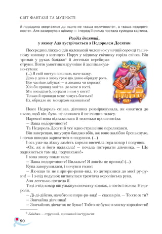 90
СВІТ ФАНТАЗІЇ ТА МУДРОСТІ
й по­ра­ди­ла звер­та­ти­ся до ньо­го не «ва­ша ве­лич­носте», а «ва­ша не­до­реч­
носте». Аля за­зир­ну­ла в щі­ли­ну — і пе­ред її очи­ма пос­та­ла ку­мед­на кар­ти­на.
Роз­діл де­ся­тий,
у яко­му Аля зус­трі­ча­єть­ся з Не­до­ро­лем Де­ся­тим
По­се­ре­ди­ні ліж­ка си­дів ма­лень­кий чо­ло­ві­чок у ніч­ній со­роч­ці та ніч­
но­му ков­па­ку з ки­ти­цею. По­руч у мід­но­му свіч­ни­ку го­рі­ла свіч­ка. Він
три­мав у ру­ках бан­джо1 й ле­гень­ко пе­ре­би­рав
стру­ни. По­тім умос­тив­ся зруч­ні­ше й зас­пі­вав сум­
но­­сум­но:
(...) Я свій вис­туп по­чи­наю, на­че каз­ку.
День у день я зно­ву граю цю дав­но об­рид­лу роль.
Все час­ті­ше за­бу­ваю — я лю­ди­на чи ко­роль?
Хоч би при­вид за­ві­тав до ме­не в гос­ті.
Ми по­си­ді­ли б, пог­ра­ли з ним у кос­ті!
Тіль­ки й при­ви­ди ме­не чо­мусь бо­ять­ся!
Ех, об­рид­ло як мо­нар­хом на­зи­вать­ся!
По­ки Не­до­роль спі­вав, дів­чин­ка роз­мір­ко­ву­ва­ла, як оз­ва­ти­ся до
ньо­го, щоб він, бу­ва, не зля­кав­ся й не зчи­нив га­ла­су.
На­реш­ті во­на від­ва­жи­ла­ся й ти­хень­ко про­ше­по­ті­ла:
— Ва­ша не­до­реч­носте!
Та Не­до­роль Де­ся­тий усе од­но стра­шен­но пе­ре­ля­кав­ся.
Він за­ве­ре­щав, шпур­нув бан­джо вбік, аж во­но жа­ліб­но брень­к­ну­ло,
і по­чав швид­ко за­ри­ва­ти­ся в по­душ­ки. (...)
І ось уже на ліж­ку за­мість ко­ро­ля ви­со­чі­ла го­ра ковдр і по­ду­шок.
«Ох, як я йо­го на­ля­ка­ла! — по­ча­ла по­тер­па­ти дів­чин­ка. — Ще
за­дих­неть­ся там під по­душ­ка­ми!»
І во­на зно­ву пок­ли­ка­ла:
— Ва­ша не­до­реч­носте! Ви­лазь­те! Я зов­сім не при­вид! (...)
Ку­па за­во­ру­ши­ла­ся, і по­чув­ся го­лос:
— Якк­що ти не пи­ри­­ри­­ри­ви­­вид, то до­тор­кни­ся до мо­єї ру­­ру­
ки! — І зпід по­ду­шок вит­кну­ла­ся трем­тя­ча ко­ро­лів­ська ру­ка.
Аля ле­гень­ко по­тис­ла її.
То­ді зпід ковдр ви­гуль­кнув спо­чат­ку ков­пак, а по­тім і го­ло­ва Не­до­
ро­ля.
— Ді­­ді­­дій­сно, на­чеб­то не пи­ри­­ри­­вид! — ска­зав рін. — То хто ж ти?
— Зви­чай­на дів­чин­ка!
— Зви­чай­них дів­ча­ток не бу­ває! Тоб­то не бу­ває в мо­є­му ко­ро­лівс­тві!
1 Банджо — струнний, щипковий інструмент.
 