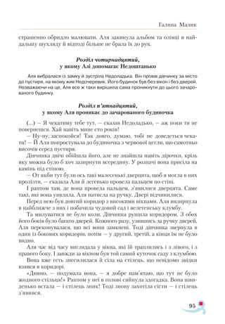 95
Галина Малик
страшенно обридло малювати. Аля закинула альбом та олівці в най­
дальшу шухляду й відтоді більше не брала їх до рук.
Розділ чотирнадцятий,
у якому Алі допомагає Недоштанько
Аля вибралася із замку й зустріла Недоладька. Він провів дівчинку за місто
до пустиря, на якому жив Недочеревик. Його будинок був без вікон і без дверей.
Незважаючи на це, Аля все ж таки вирішила сама проникнути до цього зачаро­
ваного будинку.
Розділ п’ятнадцятий,
у якому Аля проникає до зачарованого будиночка
(...) — Я чекатиму тебе тут, — сказав Недоладько, — аж поки ти не
повернешся. Хай навіть мине сто років!
— Ну-ну, заспокойся! Так довго, думаю, тобі не доведеться чека­
ти! — Й Аля попростувала до будиночка з червоної цегли, що самотньо
височів серед пустиря.
Дівчинка двічі обійшла його, але не знайшла навіть дірочки, крізь
яку можна було б хоч зазирнути всередину. У розпачі вона присіла на
камінь під стіною.
— От якби тут були ось такі малесенькі дверцята, щоб я могла в них
пролізти, — сказала Аля й легенько провела пальцем по стіні.
І раптом там, де вона провела пальцем, з’явилися дверцята. Саме
такі, які вона уявляла. Аля натисла на ручку. Двері відчинилися.
Перед нею був довгий коридор з високими вікнами. Аля визирнула
в найближче з них і побачила чудовий сад і велетенську клумбу.
Та милуватися не було коли. Дівчинка рушила коридором. З обох
його боків було багато дверей. Кожного разу, узявшись за ручку дверей,
Аля переконувалася, що всі вони замкнені. Тоді дівчинка звернула в
один із бокових коридорів, потім — у другий, третій, а кінця їм не було
видно.
Аля час від часу виглядала у вікна, які їй траплялись і з лівого, і з
правого боку. І завжди за вікном був той самий куточок саду з клумбою.
Вона вже геть знесилилася й сіла на стілець, що невідомо звідки
взявся в коридорі.
«Дивно, — подумала вона, — я добре пам’ятаю, що тут не було
жодного стільця!» Раптом у неї в голові сяйнула здогадка. Вона шви­
денько встала — і стілець зник! Тоді знову захотіла сісти — і стілець
з’явився.
 