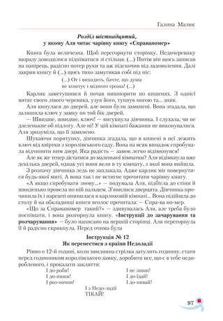 97
Галина Малик
Розділ шістнадцятий,
у якому Аля читає чарівну книгу «Справаномер»
Книга була величезна. Щоб перегорнути сторінку, Недочеревику
щоразу доводилося підніматися зі стільця. (...) Потім він щось записав
на папірець, радісно потер руки та аж підскочив від задоволення. Далі
закрив книгу й (...) щось тихо замугикав собі під ніс:
(...) От і виходить, бачте, що душа
не коштує і мідного гроша! (...)
Карлик заметушився й почав нишпорити по кишенях. З однієї
витяг свого лівого черевика, узув його, тупнув ногою та... зник.
Аля кинулася до дверей, але вони були замкнені. Вона згадала, що
залишила ключ у замку по той бік дверей.
— Швидше, швидше, ключ! — вигукнула дівчинка. І слухала, чи не
дзеленькне об підлогу. Але ні! У цій кімнаті бажання не виконувалися.
Аля зрозуміла, що її замкнено.
Шукаючи порятунку, дівчинка згадала, що в кишені в неї лежить
ключ від хвіртки з королівського саду. Вона на всяк випадок спробува­
ла відчинити ним двері. Яка радість — замок легко відімкнувся!
Але як же тепер дістатися до маленької кімнатки? Аля відімкнула вже
декілька дверей, однак усі вони вели в ту кімнату, з якої вона вийшла.
З розпачу дівчинка ледь не заплакала. Адже карлик міг повернути­
ся будь-якої миті. А вона так і не встигне прочитати чарівну книгу.
«А якщо спробувати знову...» — подумала Аля, підбігла до стіни й
швиденько провела по ній пальцем. З’явилися дверцята. Дівчинка про­
чинила їх і нарешті опинилася в карликовій кімнаті... Вона підійшла до
столу й на обкладинці книги вголос прочитала: — Спра-ва но-мер.
«Що за Справаномер такий?» — здивувалась Аля, але треба було
поспішати, і вона розгорнула книгу. «Інструкції до зачарування та
розчарування» — було написано на першій сторінці. Аля перегорнула
її й радісно скрикнула. Перед очима була
Інструкція № 12
Як перенестися з країни Недоладії
Рівно о 12-й годині, коли хвилинна стрілка затулить годинну, стати
перед годинником королівського замку, доробити все, що є в тебе недо­
робленого, і проказати закляття:
І до-роби!			 І не лиши!
І до-пиши!			 І до-їдай!
І роз-почни!			 І до-пивай!
				 І з Недо-ладії
		 ТІКАЙ!
 