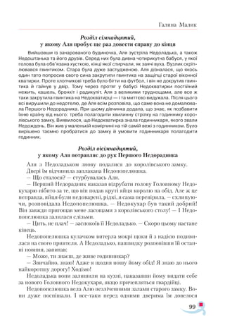 99
Галина Малик
Розділ сімнадцятий,
у якому Аля пробує ще раз довести справу до кінця
Вийшовши із зачарованого будиночка, Аля зустріла Недоладька, а також
Недоштанька та його друзів. Серед них була дивна чотирикутна бабуся, у якої
голова була обв’язана хусткою, кінці якої стирчали, як заячі вуха. Вузлик скріп-
лювався гвинтиком. Стара була дуже застудженою. Аля дізналася, що якось
один тато попросив свого сина закрутити гвинтика на защіпці старої віконної
кватирки. Проте хлопчикові треба було бігти на футбол, і він не докрутив гвин­
тика й гайнув у двір. Тому через протяг у бабусі Недокватирки постійний
нежить, кашель, бронхіт і радикуліт. Аля з великими труднощами, але все ж
таки закрутила гвинтика на Недокватирці — і та миттєво видужала. Після цього
всі вирушили до недотелю, де Аля всім розповіла, що саме вона не домалюва­
ла Першого Недорадника. При цьому дівчинка додала, що знає, як позбавити
їхню країну від нього: треба полагодити хвилинну стрілку на годиннику коро­
лівського замку. Виявилося, що Недокватирка знала годинникаря, якого звали
Недождень. Він жив у маленькій комірчині на тій самій вежі з годинником. Було
вирішено таємно пробратися до замку й умовити годинникаря полагодити
годинник.
Розділ вісімнадцятий,
у якому Аля потрапляє до рук Першого Недорадника
Аля з Недоладьком знову подалися до королівського замку.
Двері їм відчинила заплакана Недопопелюшка.
— Що сталося? — стурбувалась Аля.
— Перший Недорадник наказав відрубати голову Головному Недо-
кухарю нібито за те, що він подав круті яйця королю на обід. Але ж це
неправда, яйця були недоварені, рідкі, я сама перевіряла, — схлипую-
чи, розповідала Недопопелюшка. — Недокухар був такий добрий!
Він завж­ди пригощав мене ласощами з королівського столу! — І Недо-
попелюшка залилася слізьми.
— Цить, не плач! — заспокоїв її Недоладько. — Скоро цьому настане
кінець.
Недопопелюшка кулачком витерла мокрі щоки й з надією подиви­
лася на свого приятеля. А Недоладько, нашвидку розповівши їй остан­
ні новини, запитав:
— Може, ти знаєш, де живе годинникар?
— Звичайно, знаю! Адже я щодня ношу йому обід! Я знаю до нього
найкоротшу дорогу! Ходімо!
Недоладька вони залишили на кухні, наказавши йому видати себе
за нового Головного Недокухаря, якщо причепляться гвардійці.
Недопопелюшка вела Алю незліченними залами старого замку. Во-
ни дуже поспішали. І все-таки перед одними дверима їм довелося
 