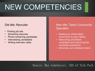 NEW COMPETENCIES
Old title: Recruiter
•  Posting job ads
•  Screening resumes
•  Phone screening candidates
•  Interviewing candidates
•  Writing interview notes
New title: Talent Community
Specialist
•  Building an online talent
community by story telling
•  Welcoming shortlisted
candidates and improving the
candidate experience
•  Advocate your employer brand
Source: Max Armsbuster, CEO of Talk Push

 