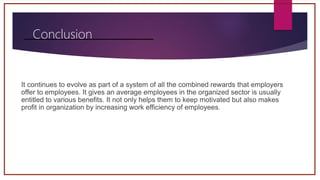 Conclusion
It continues to evolve as part of a system of all the combined rewards that employers
offer to employees. It gives an average employees in the organized sector is usually
entitled to various benefits. It not only helps them to keep motivated but also makes
profit in organization by increasing work efficiency of employees.
 