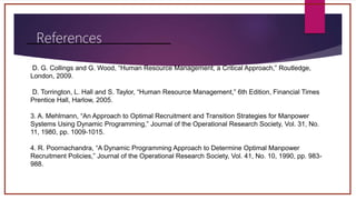References
D. G. Collings and G. Wood, “Human Resource Management, a Critical Approach,” Routledge,
London, 2009.
D. Torrington, L. Hall and S. Taylor, “Human Resource Management,” 6th Edition, Financial Times
Prentice Hall, Harlow, 2005.
3. A. Mehlmann, “An Approach to Optimal Recruitment and Transition Strategies for Manpower
Systems Using Dynamic Programming,” Journal of the Operational Research Society, Vol. 31, No.
11, 1980, pp. 1009-1015.
4. R. Poornachandra, “A Dynamic Programming Approach to Determine Optimal Manpower
Recruitment Policies,” Journal of the Operational Research Society, Vol. 41, No. 10, 1990, pp. 983-
988.
 