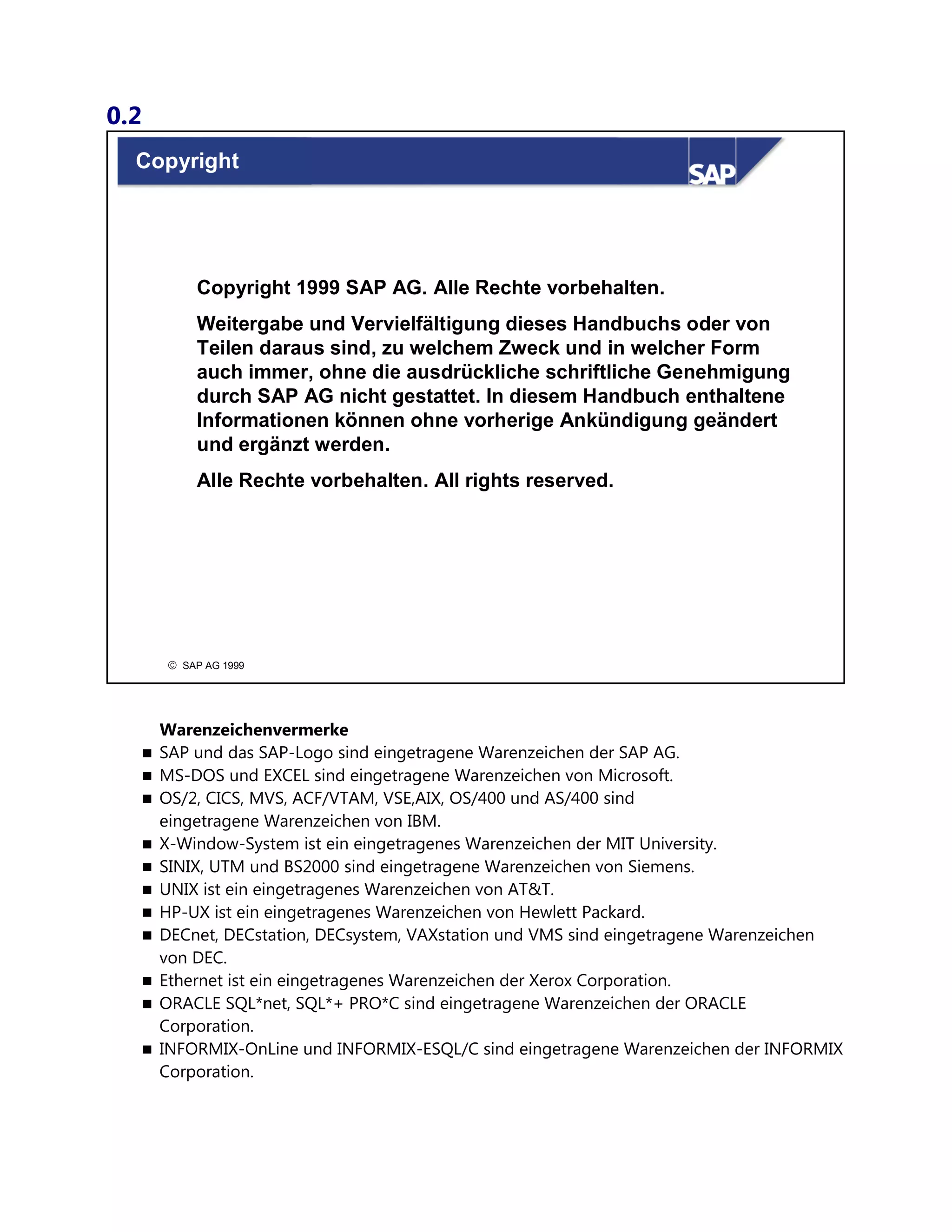 0.2
© SAP AG 1999
Copyright
Copyright 1999 SAP AG. Alle Rechte vorbehalten.
Weitergabe und Vervielfältigung dieses Handbuchs oder von
Teilen daraus sind, zu welchem Zweck und in welcher Form
auch immer, ohne die ausdrückliche schriftliche Genehmigung
durch SAP AG nicht gestattet. In diesem Handbuch enthaltene
Informationen können ohne vorherige Ankündigung geändert
und ergänzt werden.
Alle Rechte vorbehalten. All rights reserved.
Warenzeichenvermerke
 SAP und das SAP-Logo sind eingetragene Warenzeichen der SAP AG.
 MS-DOS und EXCEL sind eingetragene Warenzeichen von Microsoft.
 OS/2, CICS, MVS, ACF/VTAM, VSE,AIX, OS/400 und AS/400 sind
eingetragene Warenzeichen von IBM.
 X-Window-System ist ein eingetragenes Warenzeichen der MIT University.
 SINIX, UTM und BS2000 sind eingetragene Warenzeichen von Siemens.
 UNIX ist ein eingetragenes Warenzeichen von AT&T.
 HP-UX ist ein eingetragenes Warenzeichen von Hewlett Packard.
 DECnet, DECstation, DECsystem, VAXstation und VMS sind eingetragene Warenzeichen
von DEC.
 Ethernet ist ein eingetragenes Warenzeichen der Xerox Corporation.
 ORACLE SQL*net, SQL*+ PRO*C sind eingetragene Warenzeichen der ORACLE
Corporation.
 INFORMIX-OnLine und INFORMIX-ESQL/C sind eingetragene Warenzeichen der INFORMIX
Corporation.
 