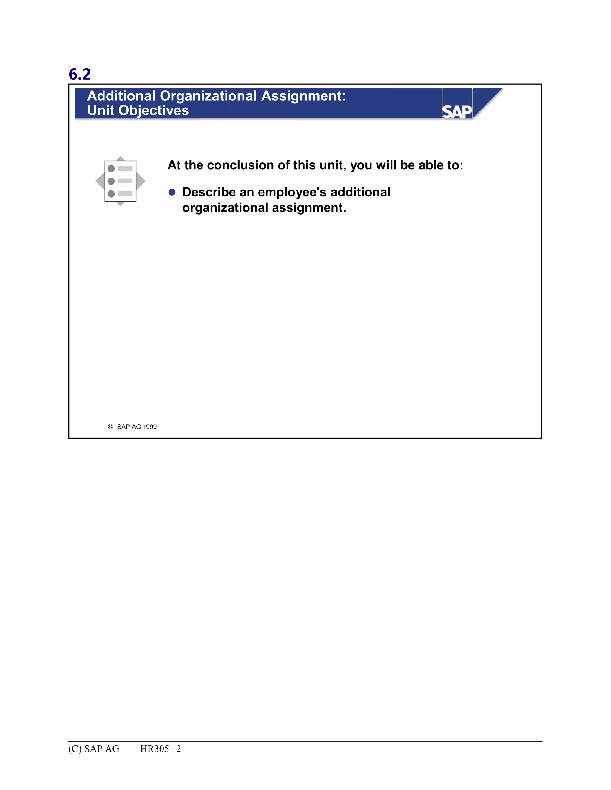 6.2
© SAP AG 1999
Additional Organizational Assignment:
Unit Objectives
At the conclusion of this unit, you will be able to:
 Describe an employee's additional
organizational assignment.
(C) SAP AG HR305 2
 
