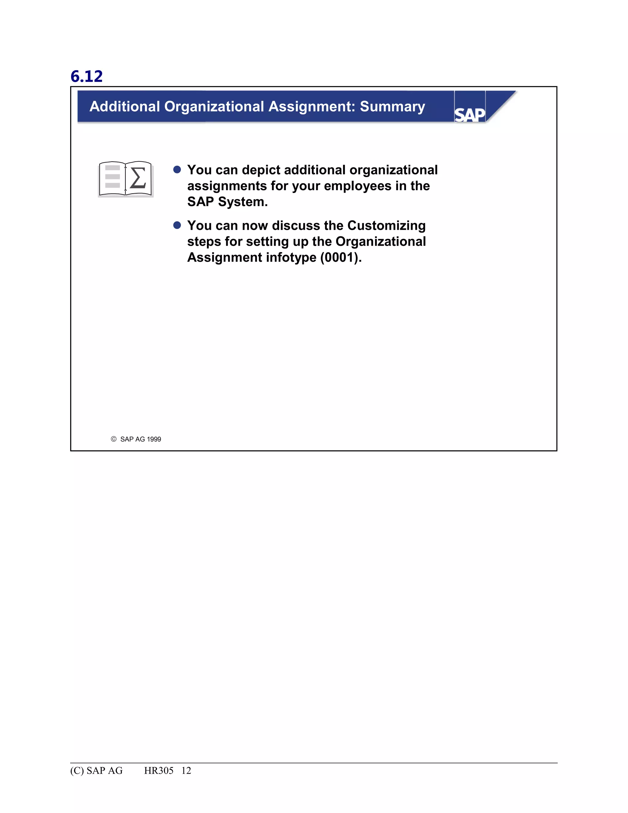 6.12
© SAP AG 1999
Additional Organizational Assignment: Summary
 You can depict additional organizational
assignments for your employees in the
SAP System.
 You can now discuss the Customizing
steps for setting up the Organizational
Assignment infotype (0001).
(C) SAP AG HR305 12
 