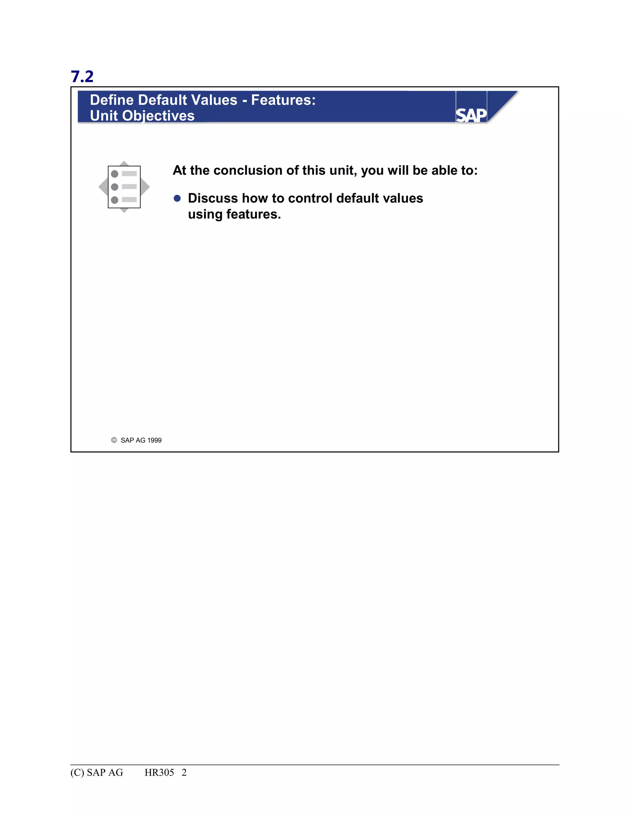 7.2
© SAP AG 1999
Define Default Values - Features:
Unit Objectives
At the conclusion of this unit, you will be able to:
 Discuss how to control default values
using features.
(C) SAP AG HR305 2
 