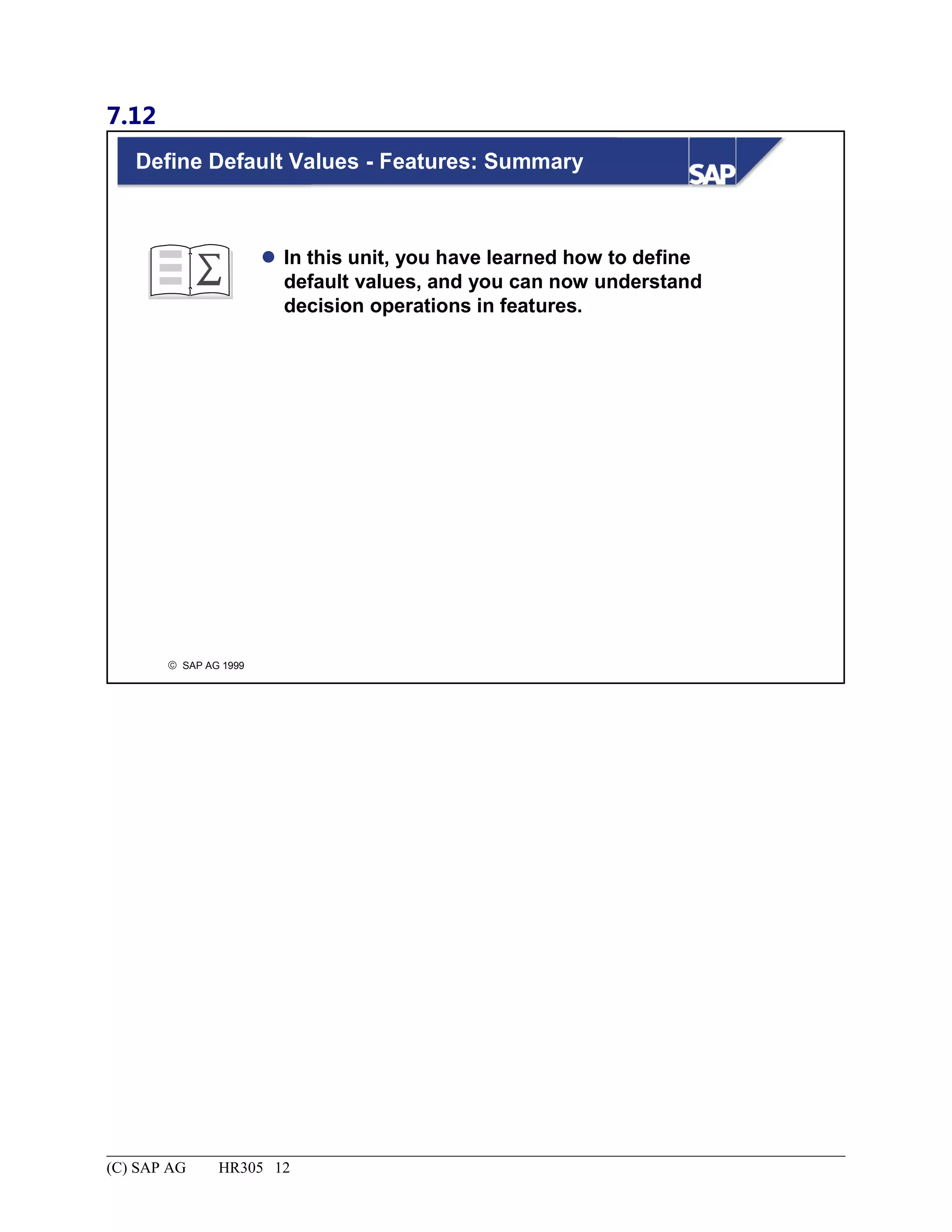 7.12
© SAP AG 1999
Define Default Values - Features: Summary
 In this unit, you have learned how to define
default values, and you can now understand
decision operations in features.
(C) SAP AG HR305 12
 