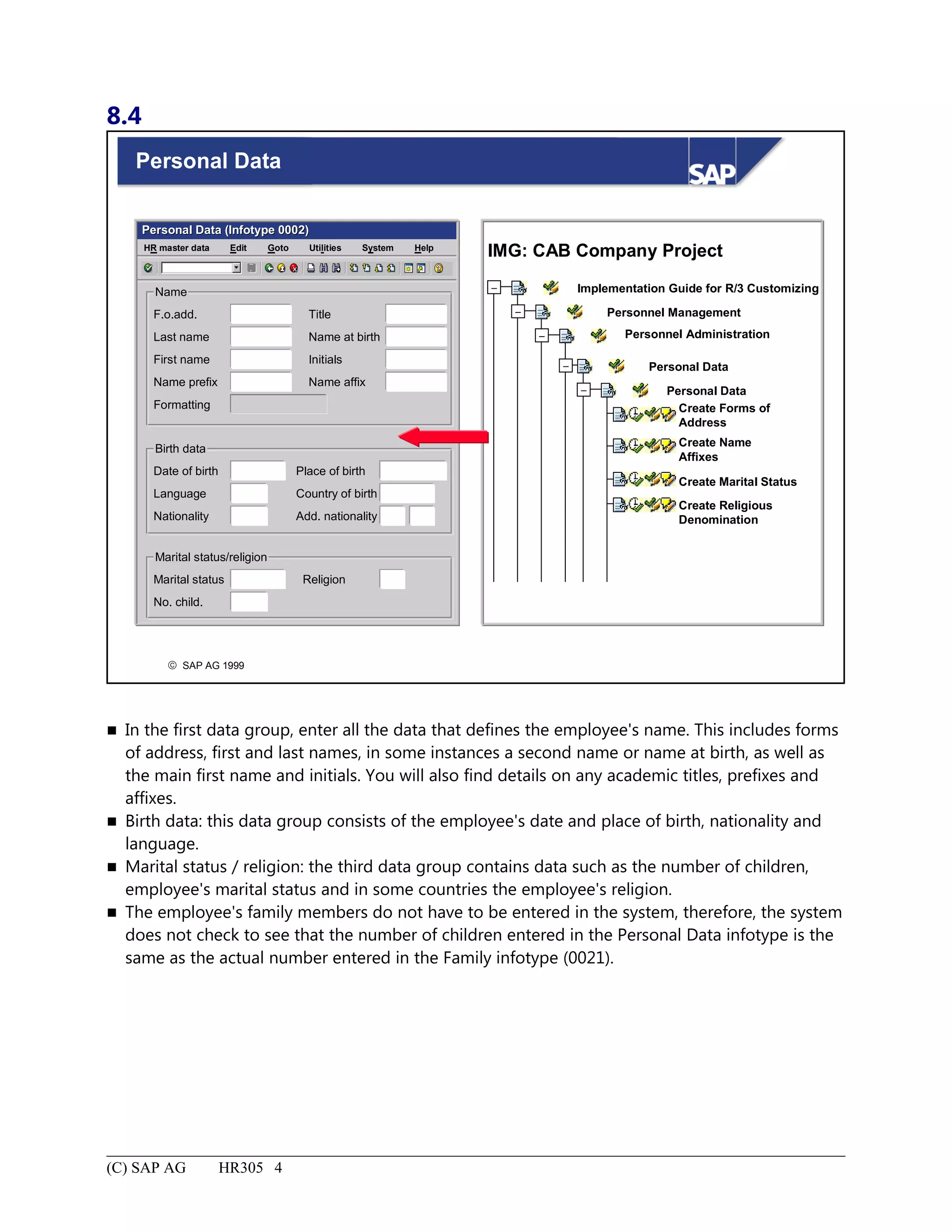 8.4
© SAP AG 1999
Personal Data
Personal Data (Infotype 0002)Personal Data (Infotype 0002)
SystemEdit Goto HelpHR master data Utilities
Name
F.o.add.
Last name
First name
Name prefix
Formatting
Title
Name at birth
Initials
Name affix
Birth data
Date of birth
Language
Nationality
Place of birth
Country of birth
Add. nationality
Marital status/religion
Marital status
No. child.
Religion
IMG: CAB Company Project
Implementation Guide for R/3 Customizing
Personnel Management
Personnel Administration
Personal Data
Personal Data
Create Forms of
Address
Create Name
Affixes
Create Marital Status
Create Religious
Denomination
–
–
–
–
–
 In the first data group, enter all the data that defines the employee's name. This includes forms
of address, first and last names, in some instances a second name or name at birth, as well as
the main first name and initials. You will also find details on any academic titles, prefixes and
affixes.
 Birth data: this data group consists of the employee's date and place of birth, nationality and
language.
 Marital status / religion: the third data group contains data such as the number of children,
employee's marital status and in some countries the employee's religion.
 The employee's family members do not have to be entered in the system, therefore, the system
does not check to see that the number of children entered in the Personal Data infotype is the
same as the actual number entered in the Family infotype (0021).
(C) SAP AG HR305 4
 