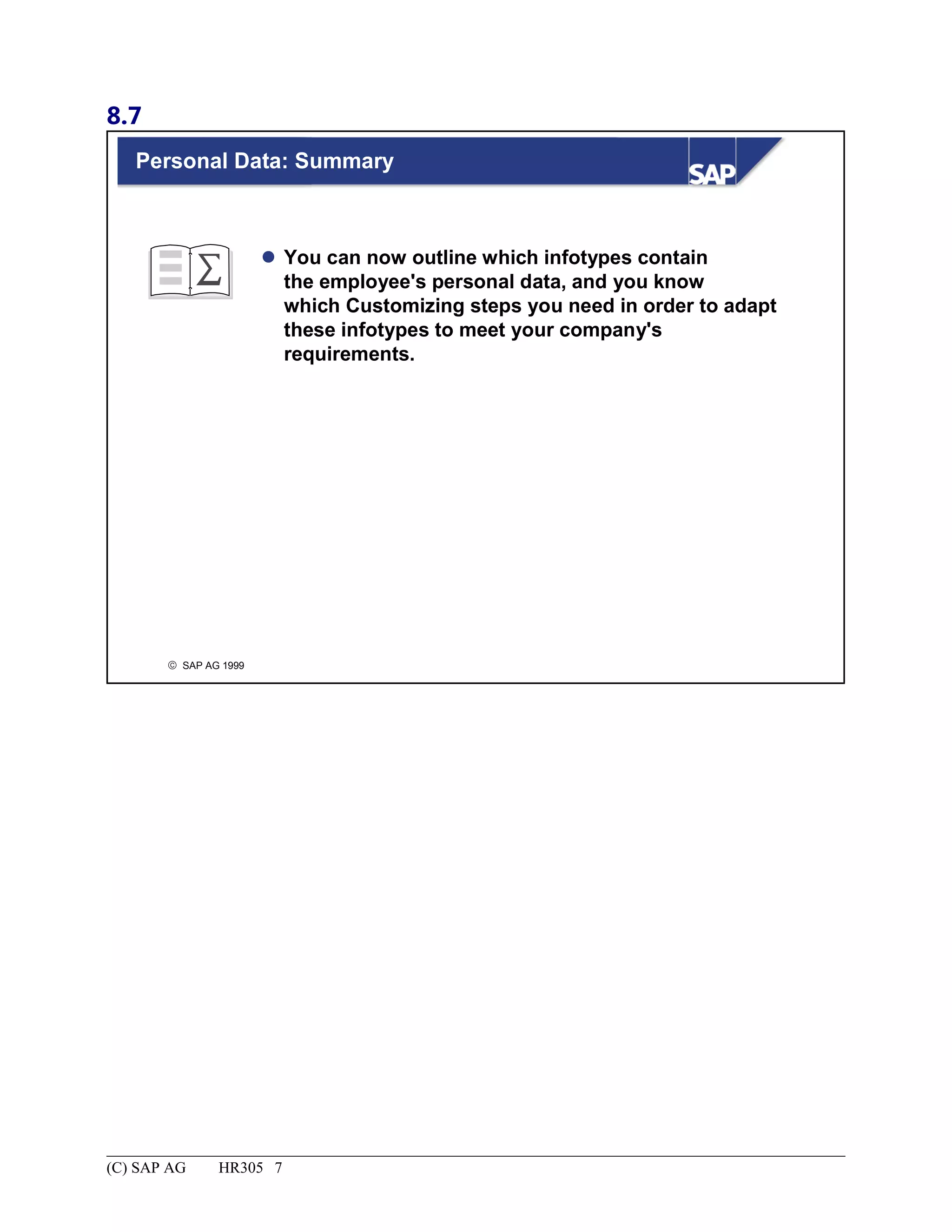 8.7
© SAP AG 1999
Personal Data: Summary
 You can now outline which infotypes contain
the employee's personal data, and you know
which Customizing steps you need in order to adapt
these infotypes to meet your company's
requirements.
(C) SAP AG HR305 7
 