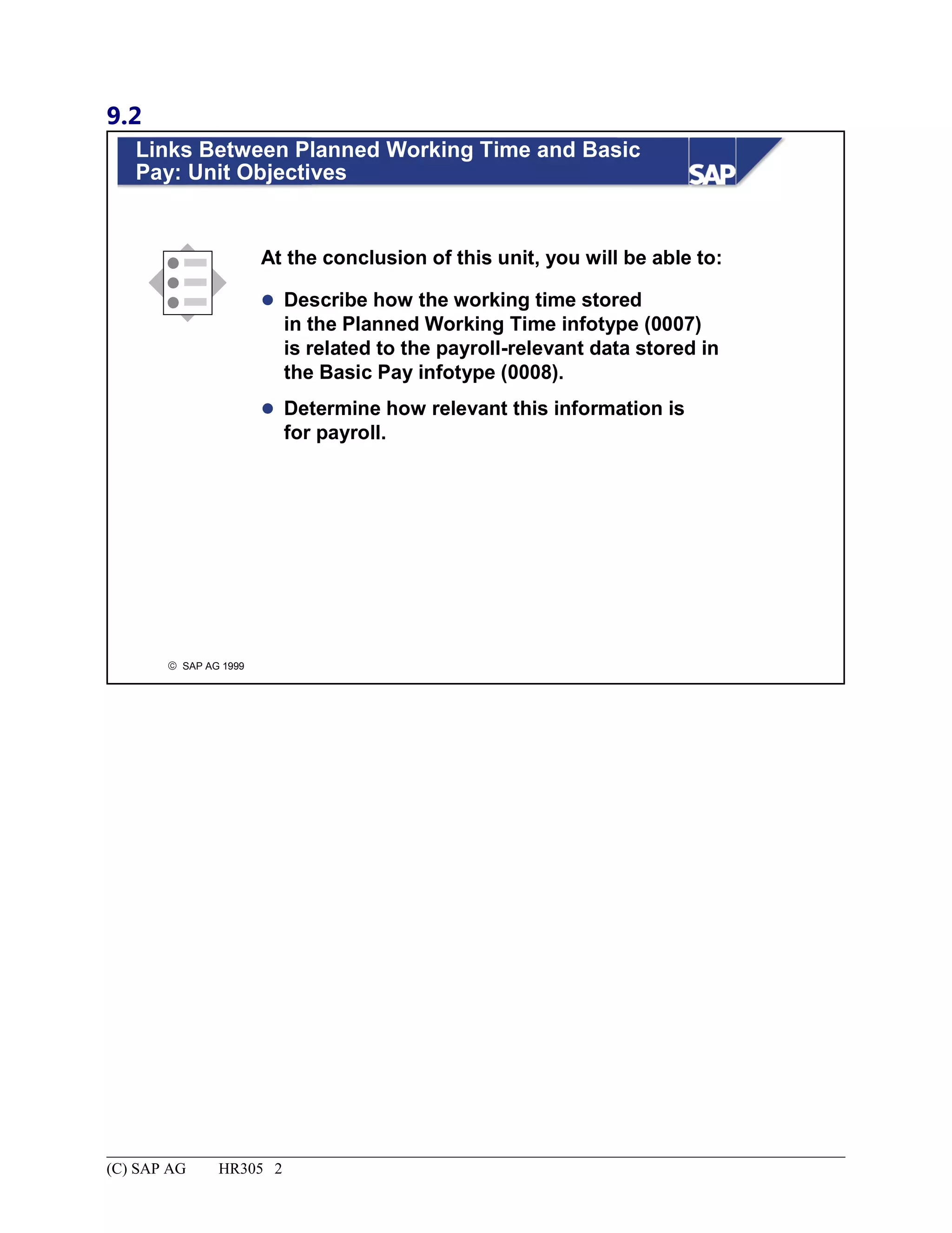 9.2
© SAP AG 1999
Links Between Planned Working Time and Basic
Pay: Unit Objectives
At the conclusion of this unit, you will be able to:
 Describe how the working time stored
in the Planned Working Time infotype (0007)
is related to the payroll-relevant data stored in
the Basic Pay infotype (0008).
 Determine how relevant this information is
for payroll.
(C) SAP AG HR305 2
 