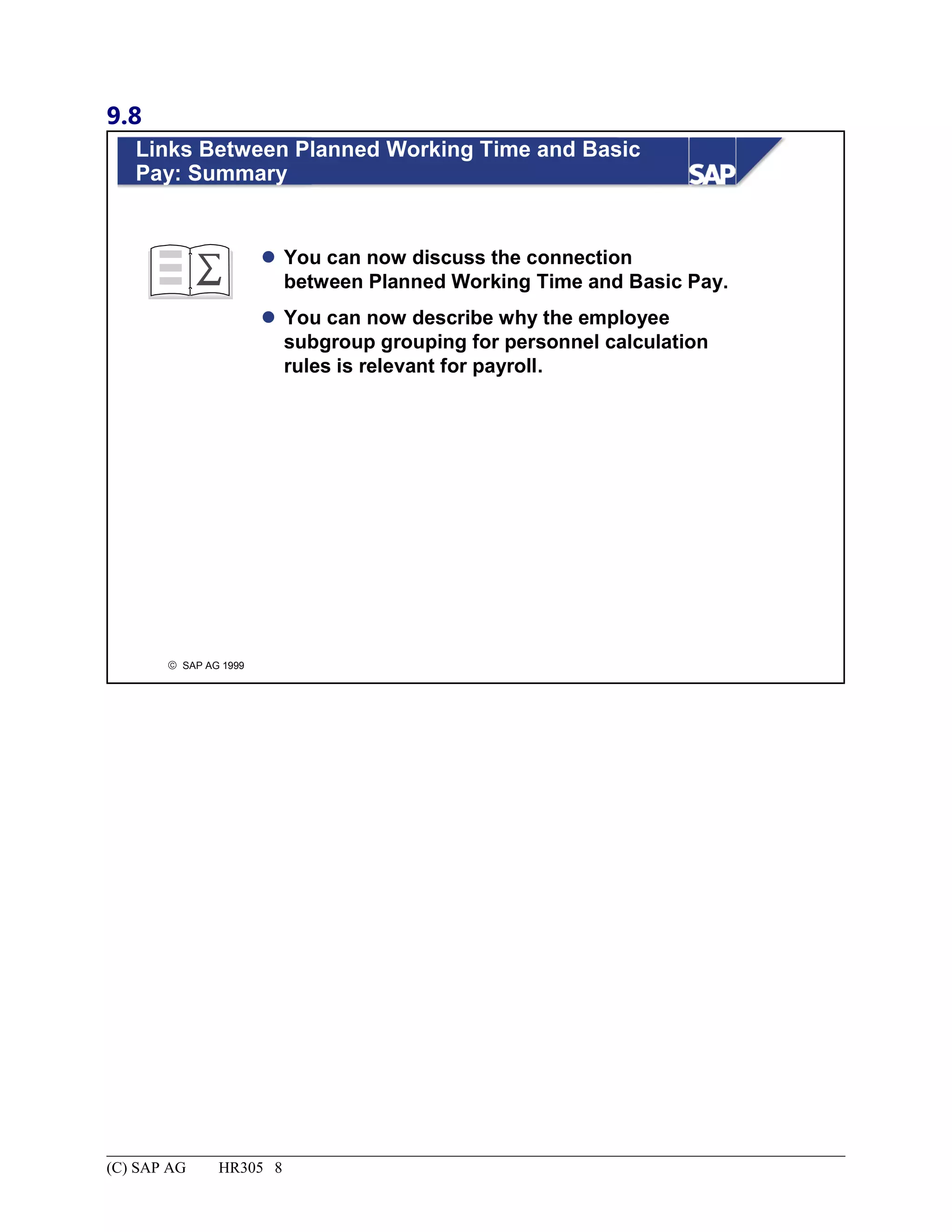 9.8
© SAP AG 1999
Links Between Planned Working Time and Basic
Pay: Summary
 You can now discuss the connection
between Planned Working Time and Basic Pay.
 You can now describe why the employee
subgroup grouping for personnel calculation
rules is relevant for payroll.
(C) SAP AG HR305 8
 