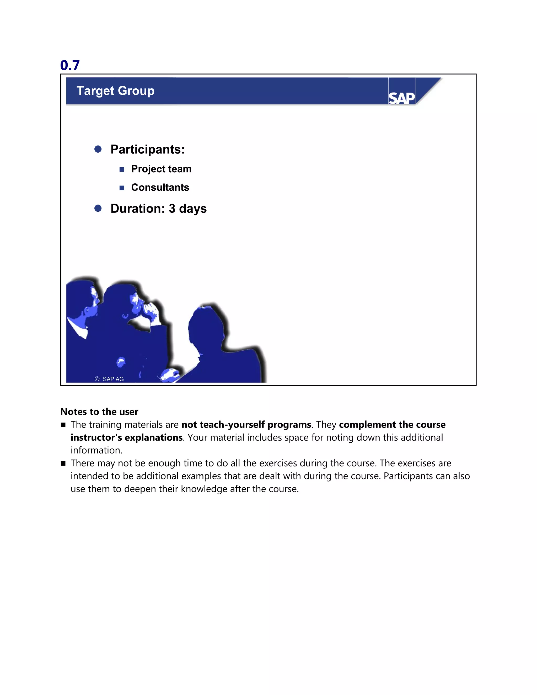 0.7
© SAP AG 1999
Target Group
© SAP AG
 Participants:
 Project team
 Consultants
 Duration: 3 days
Notes to the user
 The training materials are not teach-yourself programs. They complement the course
instructor's explanations. Your material includes space for noting down this additional
information.
 There may not be enough time to do all the exercises during the course. The exercises are
intended to be additional examples that are dealt with during the course. Participants can also
use them to deepen their knowledge after the course.
 