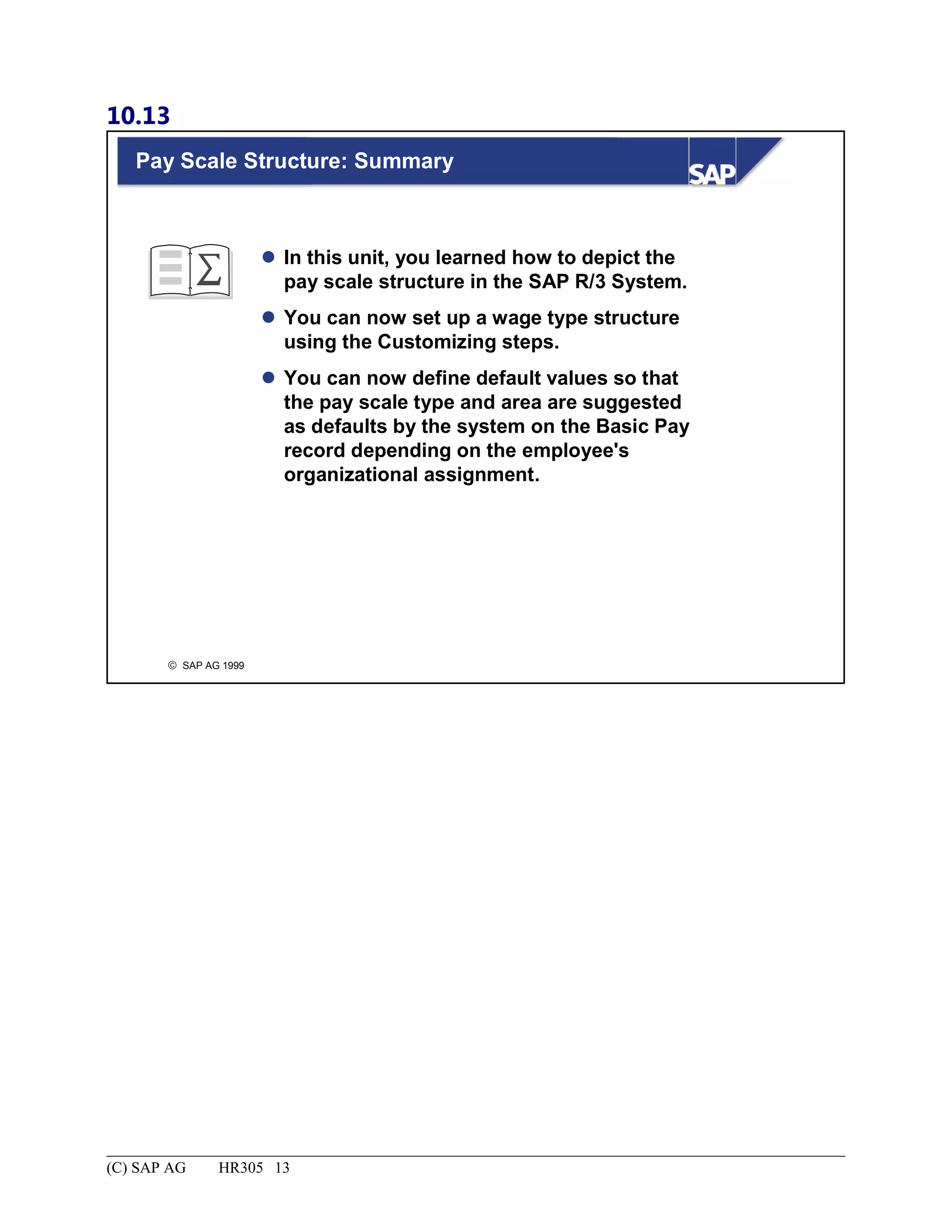 10.13
© SAP AG 1999
Pay Scale Structure: Summary
 In this unit, you learned how to depict the
pay scale structure in the SAP R/3 System.
 You can now set up a wage type structure
using the Customizing steps.
 You can now define default values so that
the pay scale type and area are suggested
as defaults by the system on the Basic Pay
record depending on the employee's
organizational assignment.
(C) SAP AG HR305 13
 
