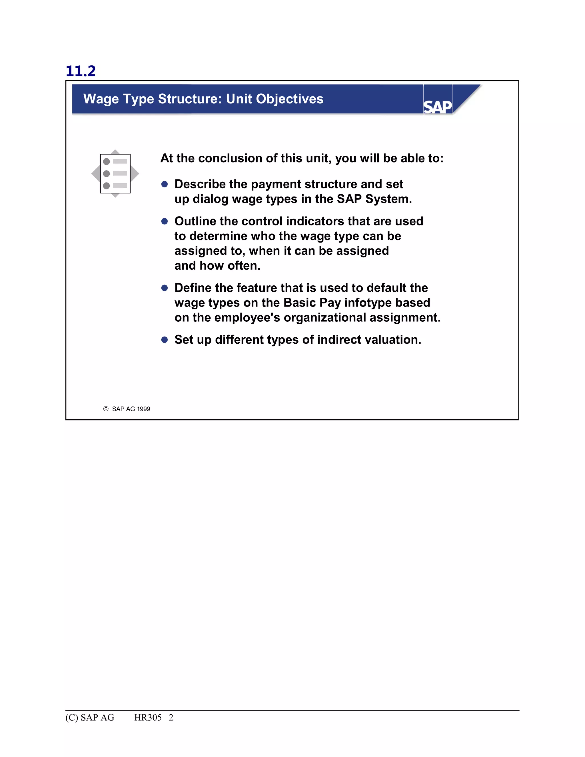 11.2
© SAP AG 1999
Wage Type Structure: Unit Objectives
At the conclusion of this unit, you will be able to:
 Describe the payment structure and set
up dialog wage types in the SAP System.
 Outline the control indicators that are used
to determine who the wage type can be
assigned to, when it can be assigned
and how often.
 Define the feature that is used to default the
wage types on the Basic Pay infotype based
on the employee's organizational assignment.
 Set up different types of indirect valuation.
(C) SAP AG HR305 2
 