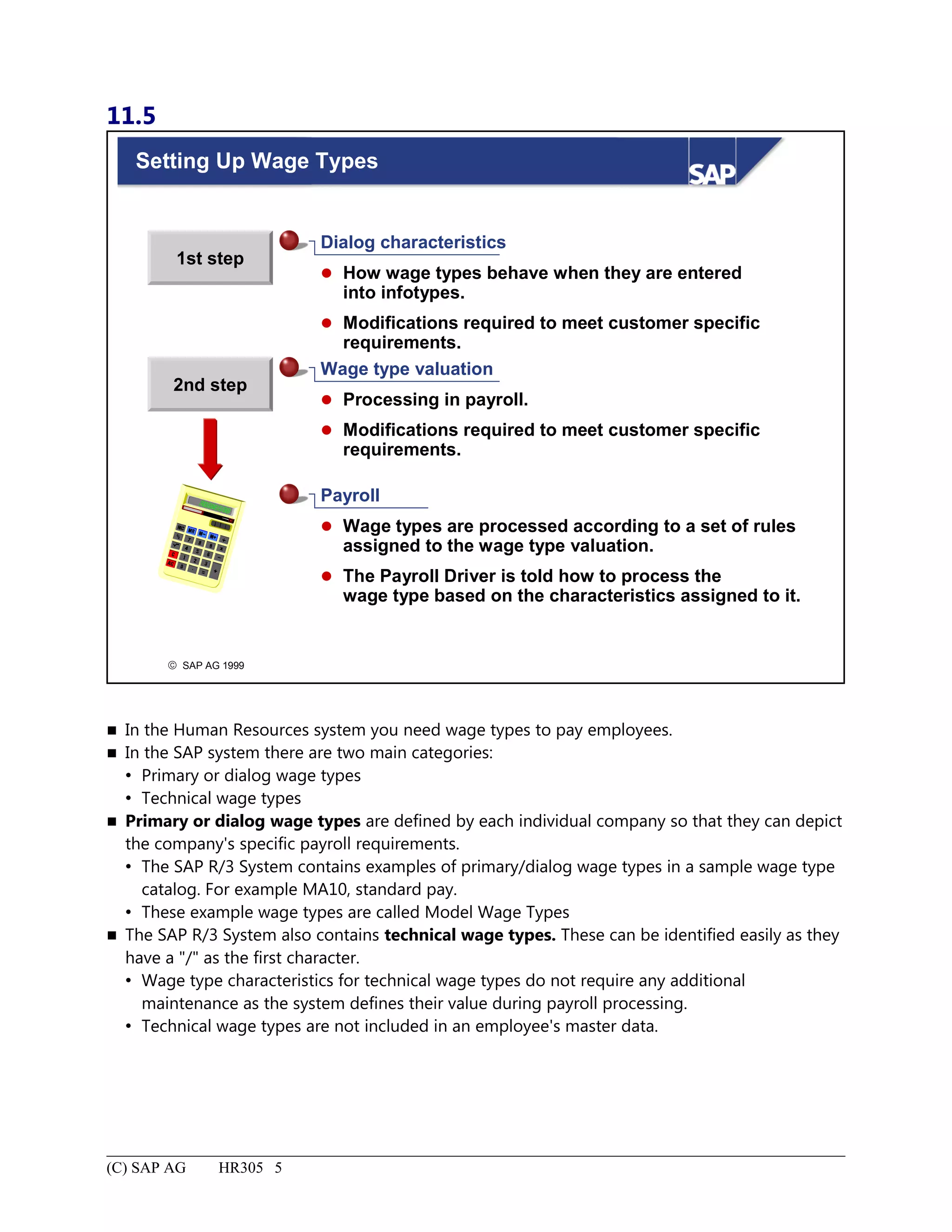 11.5
© SAP AG 1999
1st step
2nd step
Setting Up Wage Types
Dialog characteristics
 How wage types behave when they are entered
into infotypes.
 Modifications required to meet customer specific
requirements.
Wage type valuation
 Processing in payroll.
 Modifications required to meet customer specific
requirements.
Payroll
 Wage types are processed according to a set of rules
assigned to the wage type valuation.
 The Payroll Driver is told how to process the
wage type based on the characteristics assigned to it.
 In the Human Resources system you need wage types to pay employees.
 In the SAP system there are two main categories:
 Primary or dialog wage types
 Technical wage types
 Primary or dialog wage types are defined by each individual company so that they can depict
the company's specific payroll requirements.
 The SAP R/3 System contains examples of primary/dialog wage types in a sample wage type
catalog. For example MA10, standard pay.
 These example wage types are called Model Wage Types
 The SAP R/3 System also contains technical wage types. These can be identified easily as they
have a "/" as the first character.
 Wage type characteristics for technical wage types do not require any additional
maintenance as the system defines their value during payroll processing.
 Technical wage types are not included in an employee's master data.
(C) SAP AG HR305 5
 