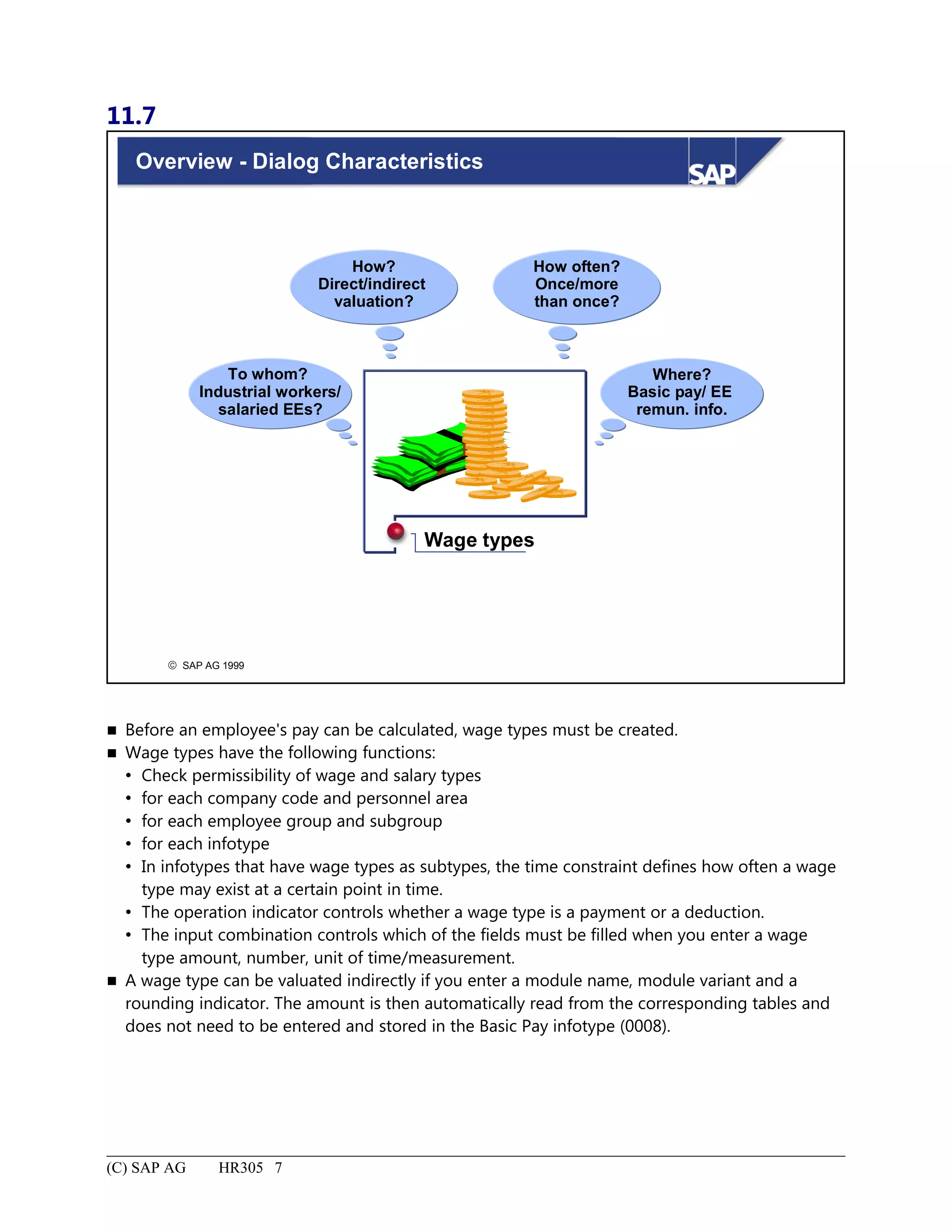 11.7
© SAP AG 1999
Overview - Dialog Characteristics
Wage types
To whom?
Industrial workers/
salaried EEs?
How?
Direct/indirect
valuation?
Where?
Basic pay/ EE
remun. info.
How often?
Once/more
than once?
 Before an employee's pay can be calculated, wage types must be created.
 Wage types have the following functions:
 Check permissibility of wage and salary types
 for each company code and personnel area
 for each employee group and subgroup
 for each infotype
 In infotypes that have wage types as subtypes, the time constraint defines how often a wage
type may exist at a certain point in time.
 The operation indicator controls whether a wage type is a payment or a deduction.
 The input combination controls which of the fields must be filled when you enter a wage
type amount, number, unit of time/measurement.
 A wage type can be valuated indirectly if you enter a module name, module variant and a
rounding indicator. The amount is then automatically read from the corresponding tables and
does not need to be entered and stored in the Basic Pay infotype (0008).
(C) SAP AG HR305 7
 