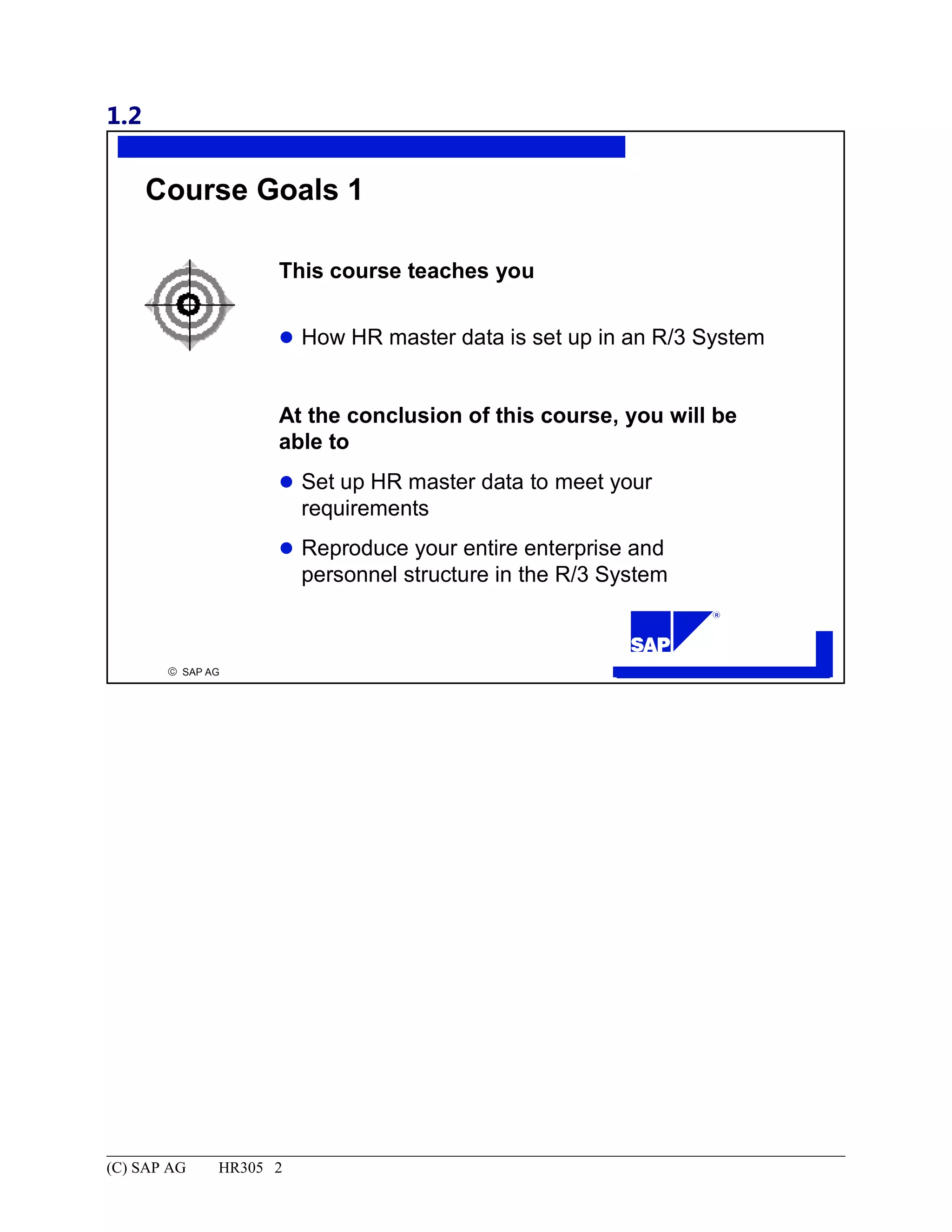 1.2
© SAP AG
R
Course Goals 1
This course teaches you
How HR master data is set up in an R/3 System
At the conclusion of this course, you will be
able to
Set up HR master data to meet your
requirements
Reproduce your entire enterprise and
personnel structure in the R/3 System
(C) SAP AG HR305 2
 