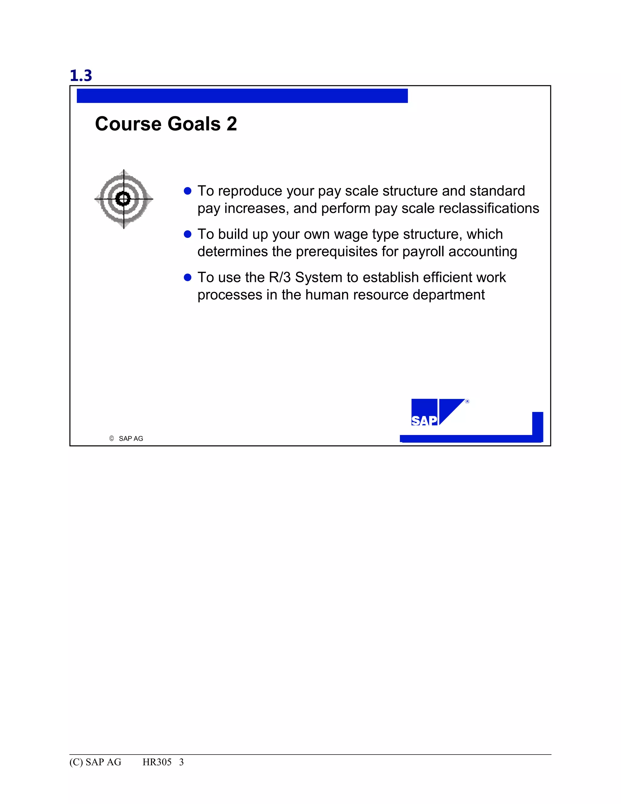 1.3
© SAP AG
R
Course Goals 2
To reproduce your pay scale structure and standard
pay increases, and perform pay scale reclassifications
To build up your own wage type structure, which
determines the prerequisites for payroll accounting
To use the R/3 System to establish efficient work
processes in the human resource department
(C) SAP AG HR305 3
 