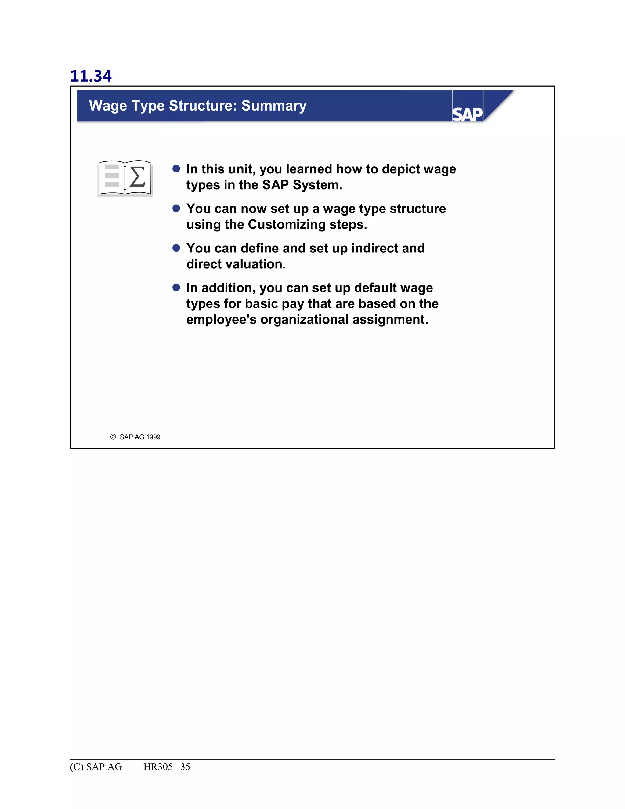 11.34
© SAP AG 1999
Wage Type Structure: Summary
 In this unit, you learned how to depict wage
types in the SAP System.
 You can now set up a wage type structure
using the Customizing steps.
 You can define and set up indirect and
direct valuation.
 In addition, you can set up default wage
types for basic pay that are based on the
employee's organizational assignment.
(C) SAP AG HR305 35
 