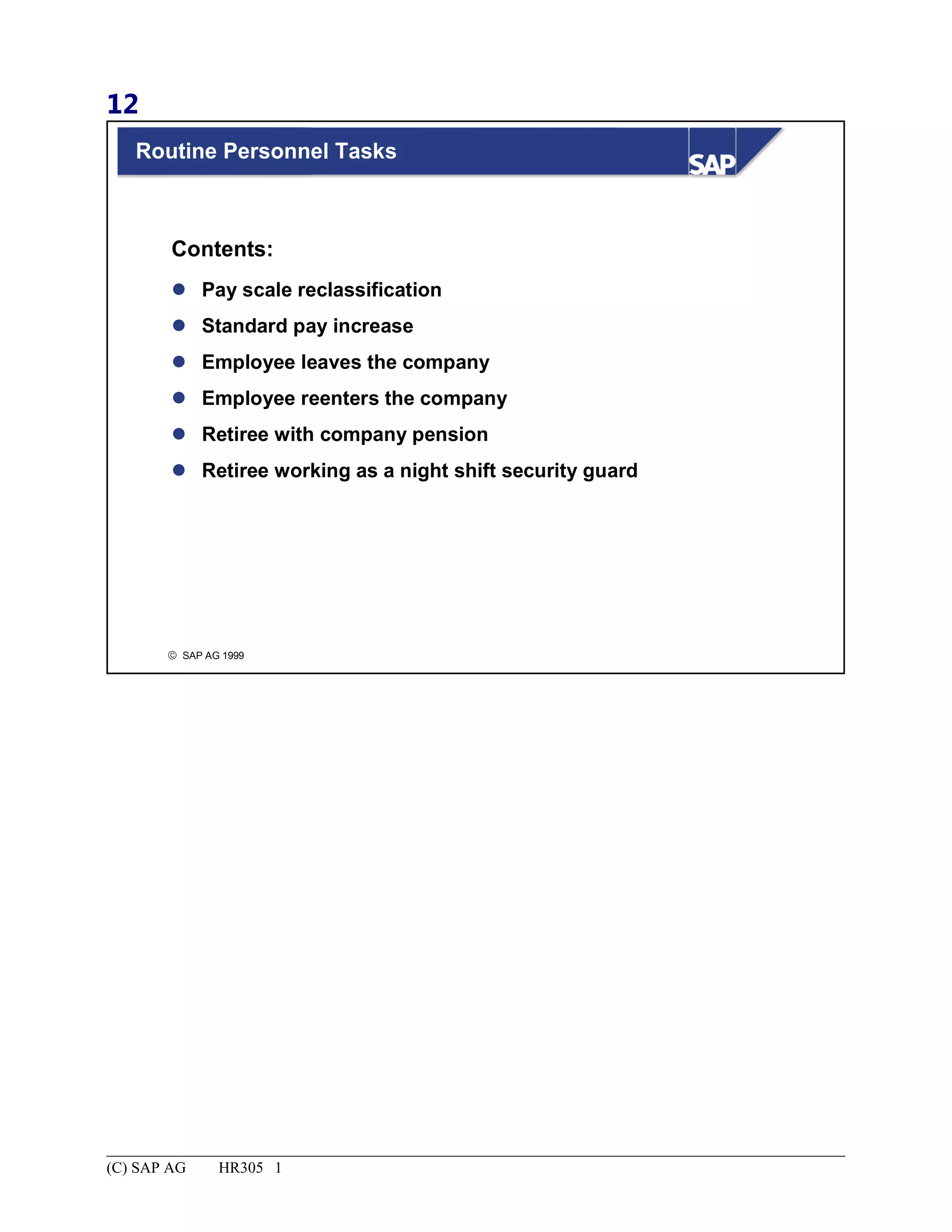 12
© SAP AG 1999
Routine Personnel Tasks
 Pay scale reclassification
 Standard pay increase
 Employee leaves the company
 Employee reenters the company
 Retiree with company pension
 Retiree working as a night shift security guard
Contents:
(C) SAP AG HR305 1
 