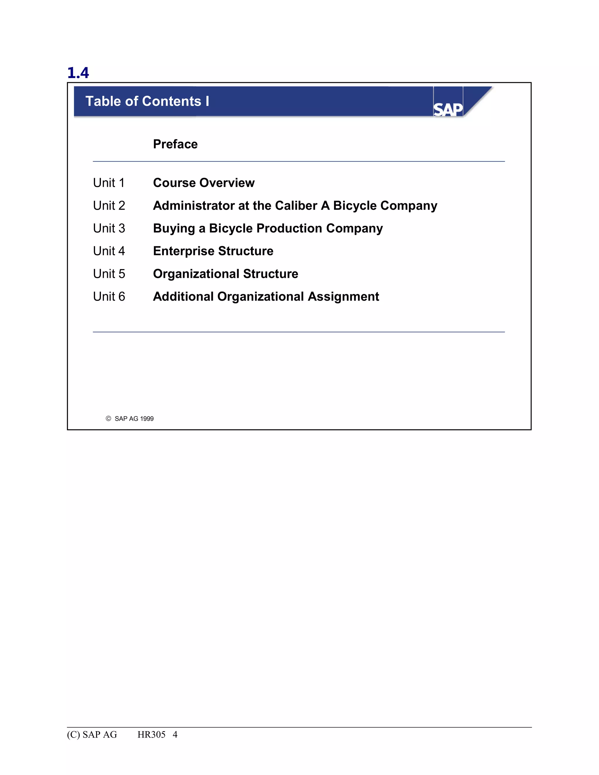 1.4
© SAP AG 1999
Table of Contents I
Unit 1
Unit 2
Unit 3
Unit 4
Unit 5
Unit 6
Preface
Course Overview
Administrator at the Caliber A Bicycle Company
Buying a Bicycle Production Company
Enterprise Structure
Organizational Structure
Additional Organizational Assignment
(C) SAP AG HR305 4
 