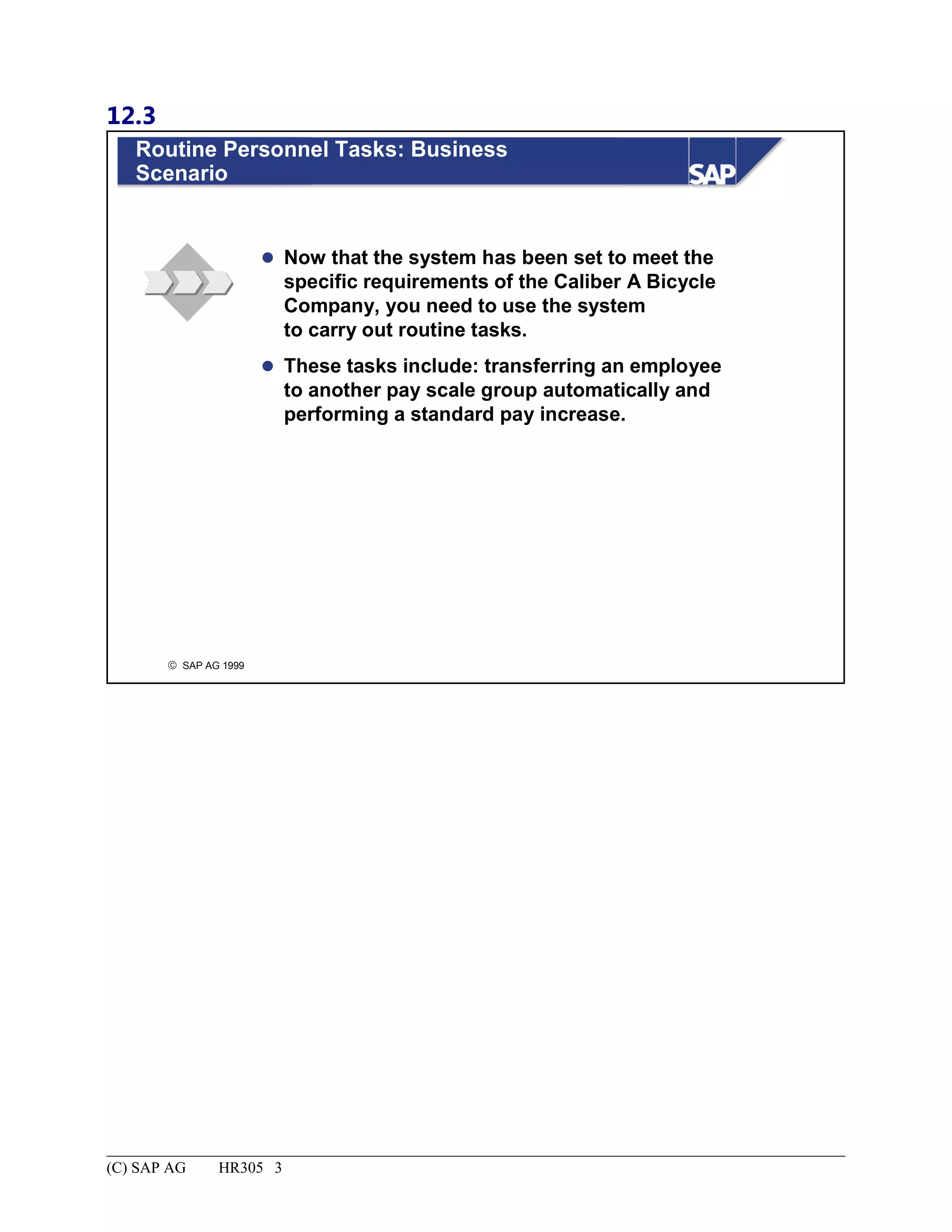 12.3
© SAP AG 1999
Routine Personnel Tasks: Business
Scenario
 Now that the system has been set to meet the
specific requirements of the Caliber A Bicycle
Company, you need to use the system
to carry out routine tasks.
 These tasks include: transferring an employee
to another pay scale group automatically and
performing a standard pay increase.
(C) SAP AG HR305 3
 