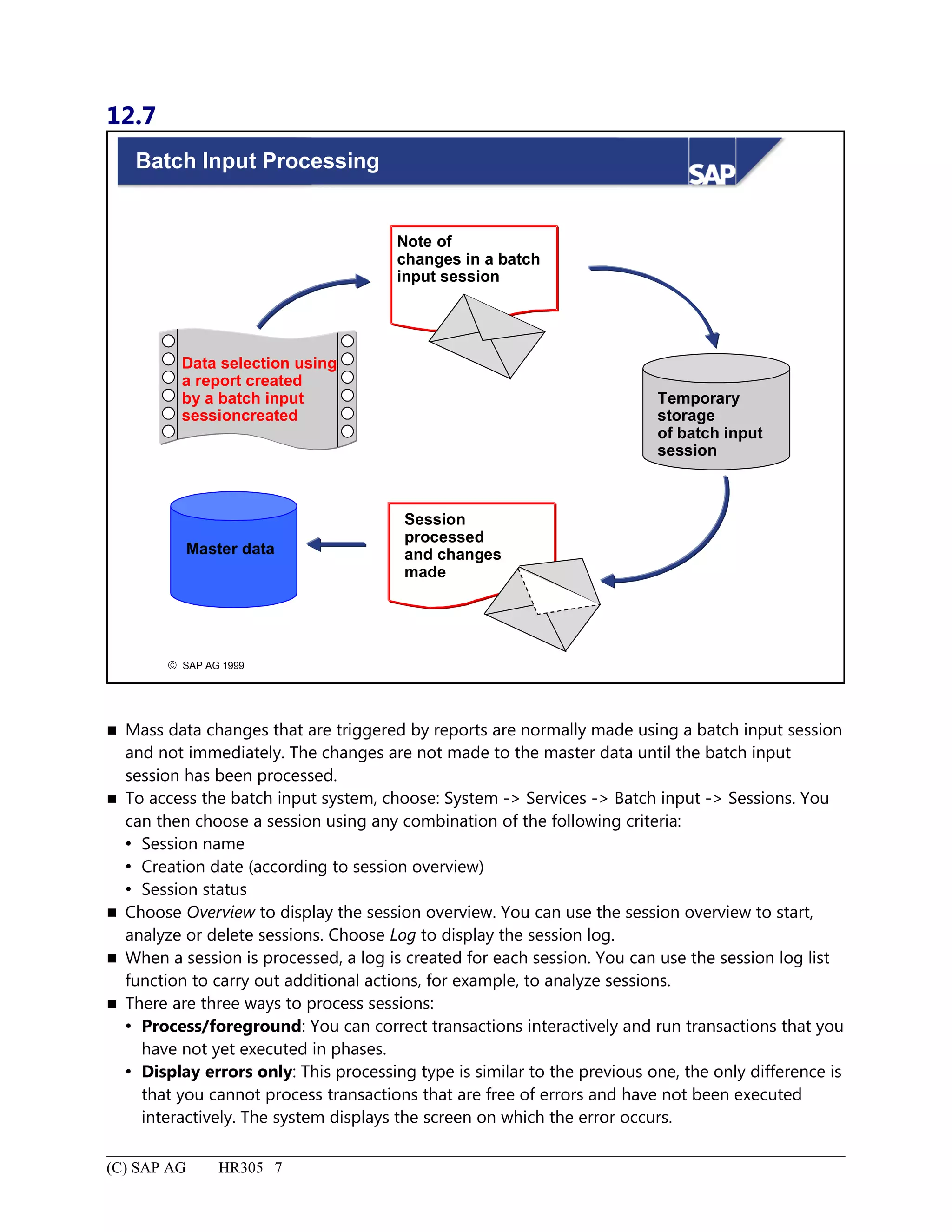12.7
© SAP AG 1999
Batch Input Processing
Data selection using
a report created
by a batch input
sessioncreated
Session
processed
and changes
made
Note of
changes in a batch
input session
Temporary
storage
of batch input
session
Master data
 Mass data changes that are triggered by reports are normally made using a batch input session
and not immediately. The changes are not made to the master data until the batch input
session has been processed.
 To access the batch input system, choose: System -> Services -> Batch input -> Sessions. You
can then choose a session using any combination of the following criteria:
 Session name
 Creation date (according to session overview)
 Session status
 Choose Overview to display the session overview. You can use the session overview to start,
analyze or delete sessions. Choose Log to display the session log.
 When a session is processed, a log is created for each session. You can use the session log list
function to carry out additional actions, for example, to analyze sessions.
 There are three ways to process sessions:
 Process/foreground: You can correct transactions interactively and run transactions that you
have not yet executed in phases.
 Display errors only: This processing type is similar to the previous one, the only difference is
that you cannot process transactions that are free of errors and have not been executed
interactively. The system displays the screen on which the error occurs.
(C) SAP AG HR305 7
 