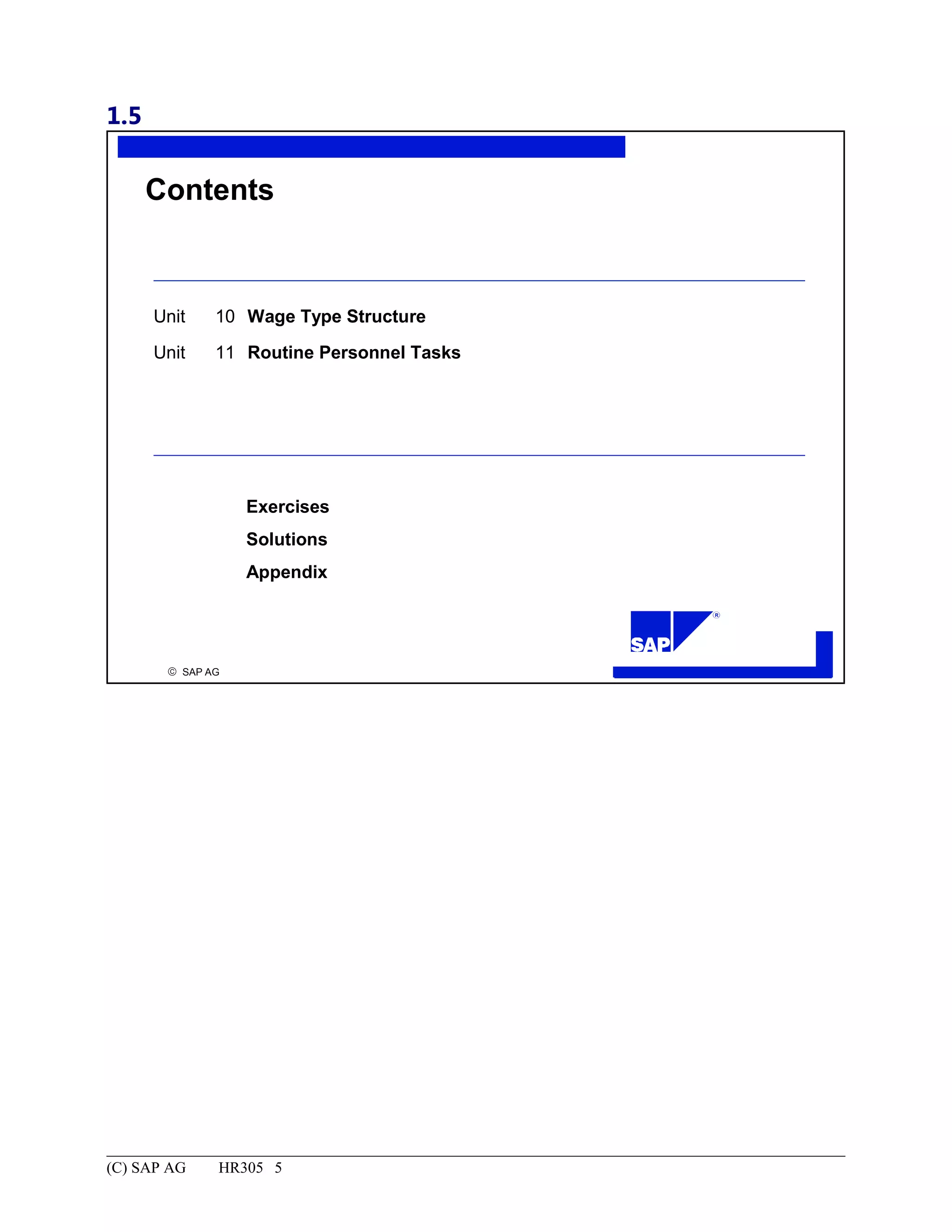 1.5
© SAP AG
R
Contents
Unit 10 Wage Type Structure
Unit 11 Routine Personnel Tasks
Exercises
Solutions
Appendix
(C) SAP AG HR305 5
 