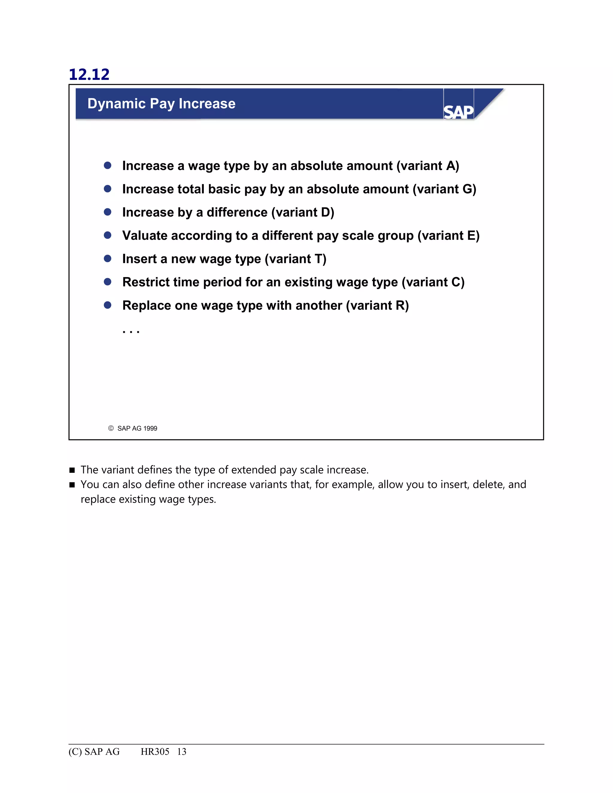 12.12
© SAP AG 1999
Dynamic Pay Increase
 Increase a wage type by an absolute amount (variant A)
 Increase total basic pay by an absolute amount (variant G)
 Increase by a difference (variant D)
 Valuate according to a different pay scale group (variant E)
 Insert a new wage type (variant T)
 Restrict time period for an existing wage type (variant C)
 Replace one wage type with another (variant R)
. . .
 The variant defines the type of extended pay scale increase.
 You can also define other increase variants that, for example, allow you to insert, delete, and
replace existing wage types.
(C) SAP AG HR305 13
 