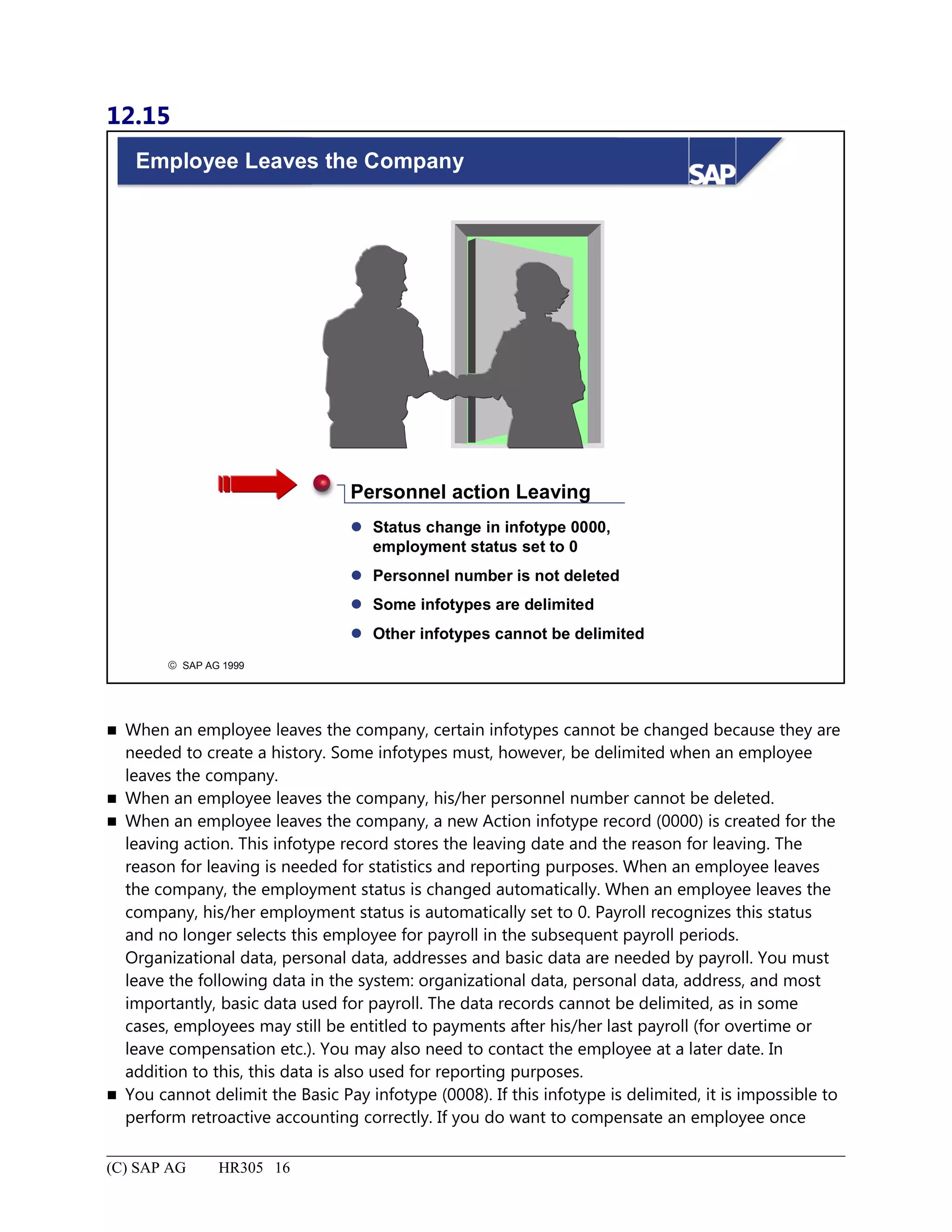 12.15
© SAP AG 1999
Employee Leaves the Company
 Status change in infotype 0000,
employment status set to 0
 Personnel number is not deleted
 Some infotypes are delimited
 Other infotypes cannot be delimited
Personnel action Leaving
 When an employee leaves the company, certain infotypes cannot be changed because they are
needed to create a history. Some infotypes must, however, be delimited when an employee
leaves the company.
 When an employee leaves the company, his/her personnel number cannot be deleted.
 When an employee leaves the company, a new Action infotype record (0000) is created for the
leaving action. This infotype record stores the leaving date and the reason for leaving. The
reason for leaving is needed for statistics and reporting purposes. When an employee leaves
the company, the employment status is changed automatically. When an employee leaves the
company, his/her employment status is automatically set to 0. Payroll recognizes this status
and no longer selects this employee for payroll in the subsequent payroll periods.
Organizational data, personal data, addresses and basic data are needed by payroll. You must
leave the following data in the system: organizational data, personal data, address, and most
importantly, basic data used for payroll. The data records cannot be delimited, as in some
cases, employees may still be entitled to payments after his/her last payroll (for overtime or
leave compensation etc.). You may also need to contact the employee at a later date. In
addition to this, this data is also used for reporting purposes.
 You cannot delimit the Basic Pay infotype (0008). If this infotype is delimited, it is impossible to
perform retroactive accounting correctly. If you do want to compensate an employee once
(C) SAP AG HR305 16
 