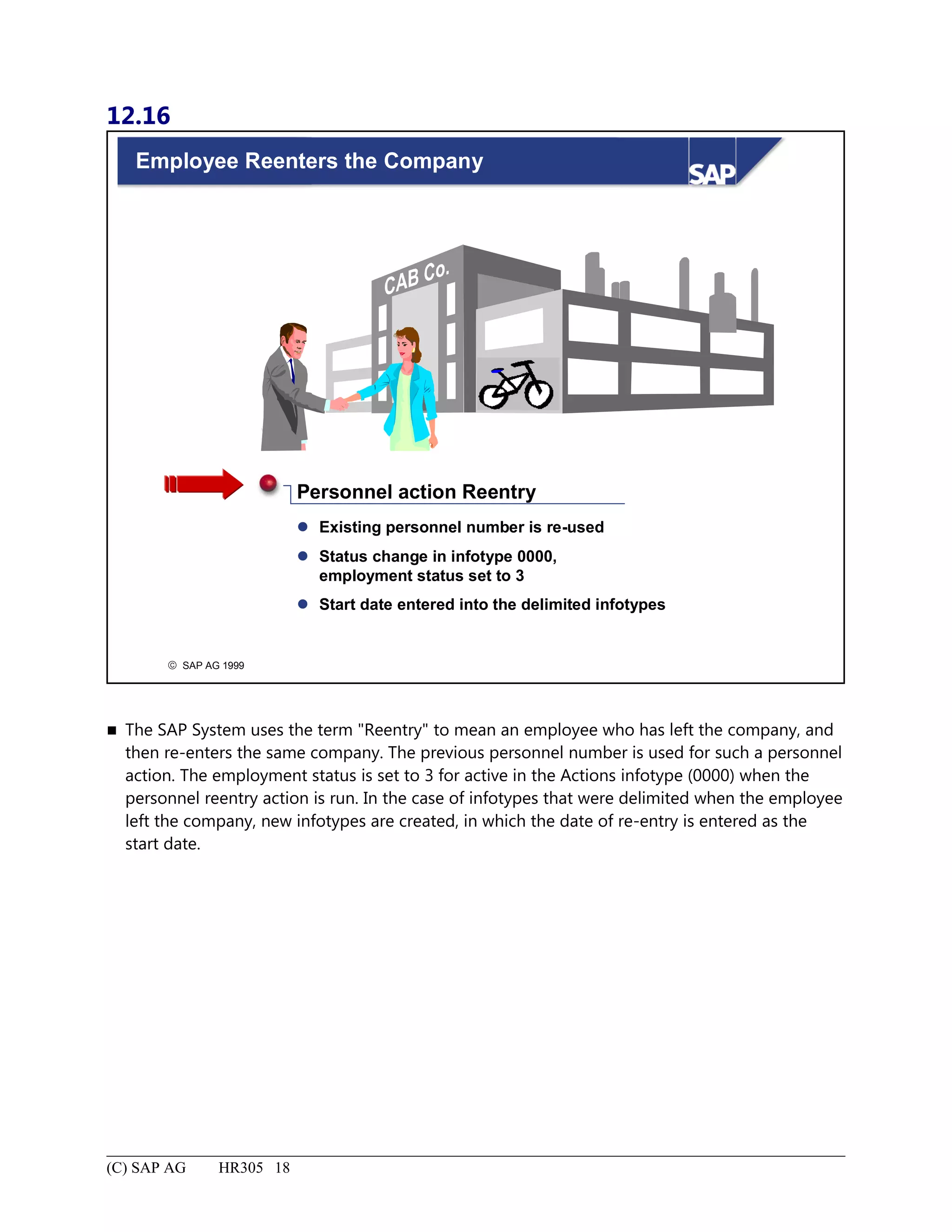12.16
© SAP AG 1999
Employee Reenters the Company
 Existing personnel number is re-used
 Status change in infotype 0000,
employment status set to 3
 Start date entered into the delimited infotypes
Personnel action Reentry
 The SAP System uses the term "Reentry" to mean an employee who has left the company, and
then re-enters the same company. The previous personnel number is used for such a personnel
action. The employment status is set to 3 for active in the Actions infotype (0000) when the
personnel reentry action is run. In the case of infotypes that were delimited when the employee
left the company, new infotypes are created, in which the date of re-entry is entered as the
start date.
(C) SAP AG HR305 18
 