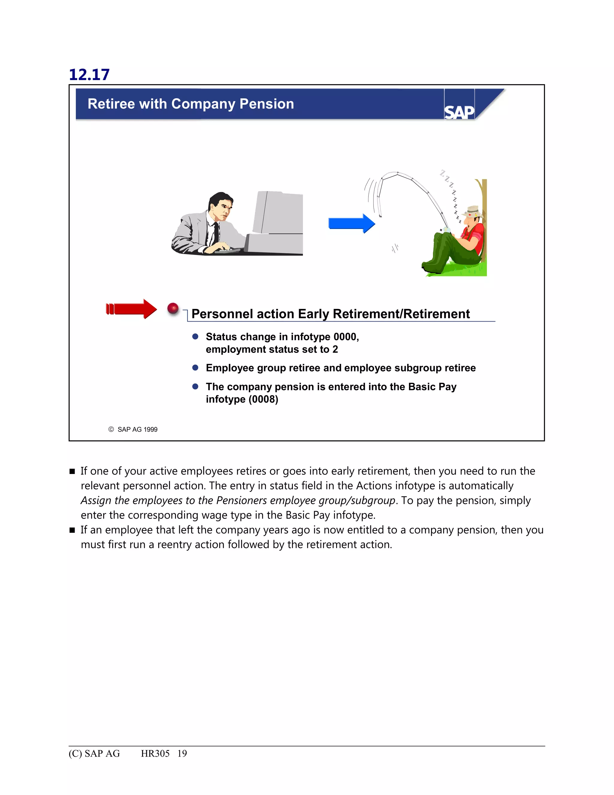 12.17
© SAP AG 1999
Retiree with Company Pension
 Status change in infotype 0000,
employment status set to 2
 Employee group retiree and employee subgroup retiree
 The company pension is entered into the Basic Pay
infotype (0008)
Personnel action Early Retirement/Retirement
 If one of your active employees retires or goes into early retirement, then you need to run the
relevant personnel action. The entry in status field in the Actions infotype is automatically
Assign the employees to the Pensioners employee group/subgroup. To pay the pension, simply
enter the corresponding wage type in the Basic Pay infotype.
 If an employee that left the company years ago is now entitled to a company pension, then you
must first run a reentry action followed by the retirement action.
(C) SAP AG HR305 19
 