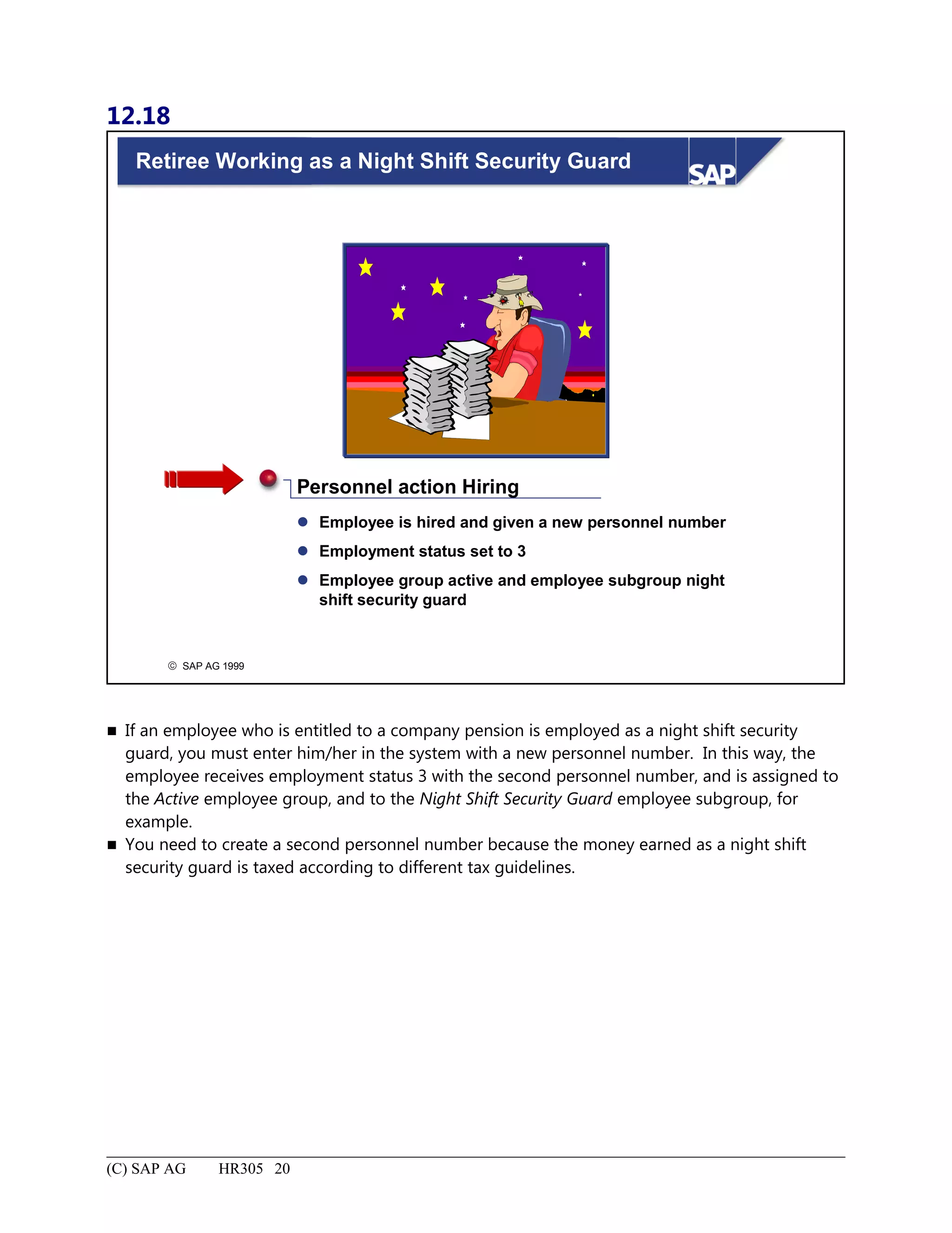 12.18
© SAP AG 1999
Retiree Working as a Night Shift Security Guard
 Employee is hired and given a new personnel number
 Employment status set to 3
 Employee group active and employee subgroup night
shift security guard
Personnel action Hiring
 If an employee who is entitled to a company pension is employed as a night shift security
guard, you must enter him/her in the system with a new personnel number. In this way, the
employee receives employment status 3 with the second personnel number, and is assigned to
the Active employee group, and to the Night Shift Security Guard employee subgroup, for
example.
 You need to create a second personnel number because the money earned as a night shift
security guard is taxed according to different tax guidelines.
(C) SAP AG HR305 20
 