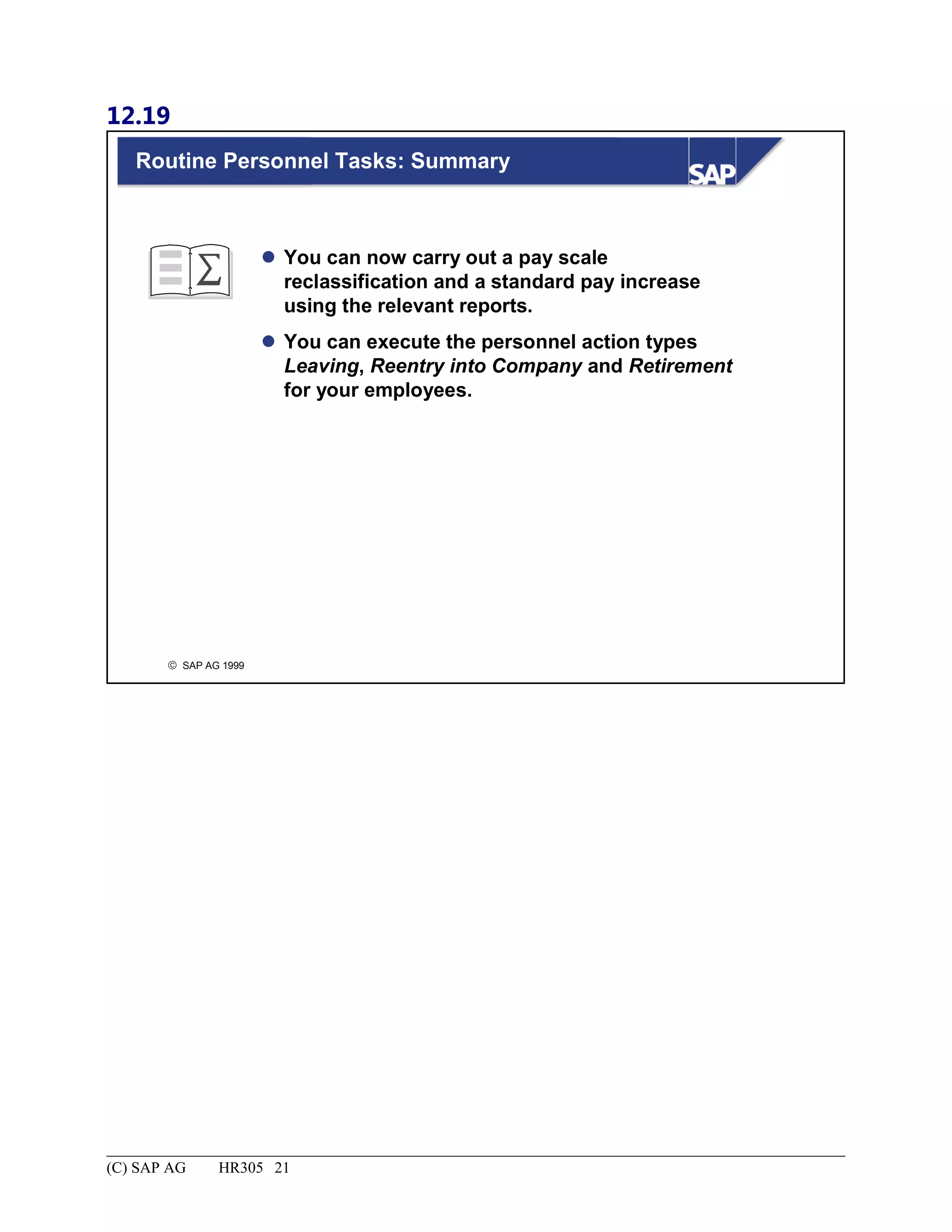 12.19
© SAP AG 1999
Routine Personnel Tasks: Summary
 You can now carry out a pay scale
reclassification and a standard pay increase
using the relevant reports.
 You can execute the personnel action types
Leaving, Reentry into Company and Retirement
for your employees.
(C) SAP AG HR305 21
 