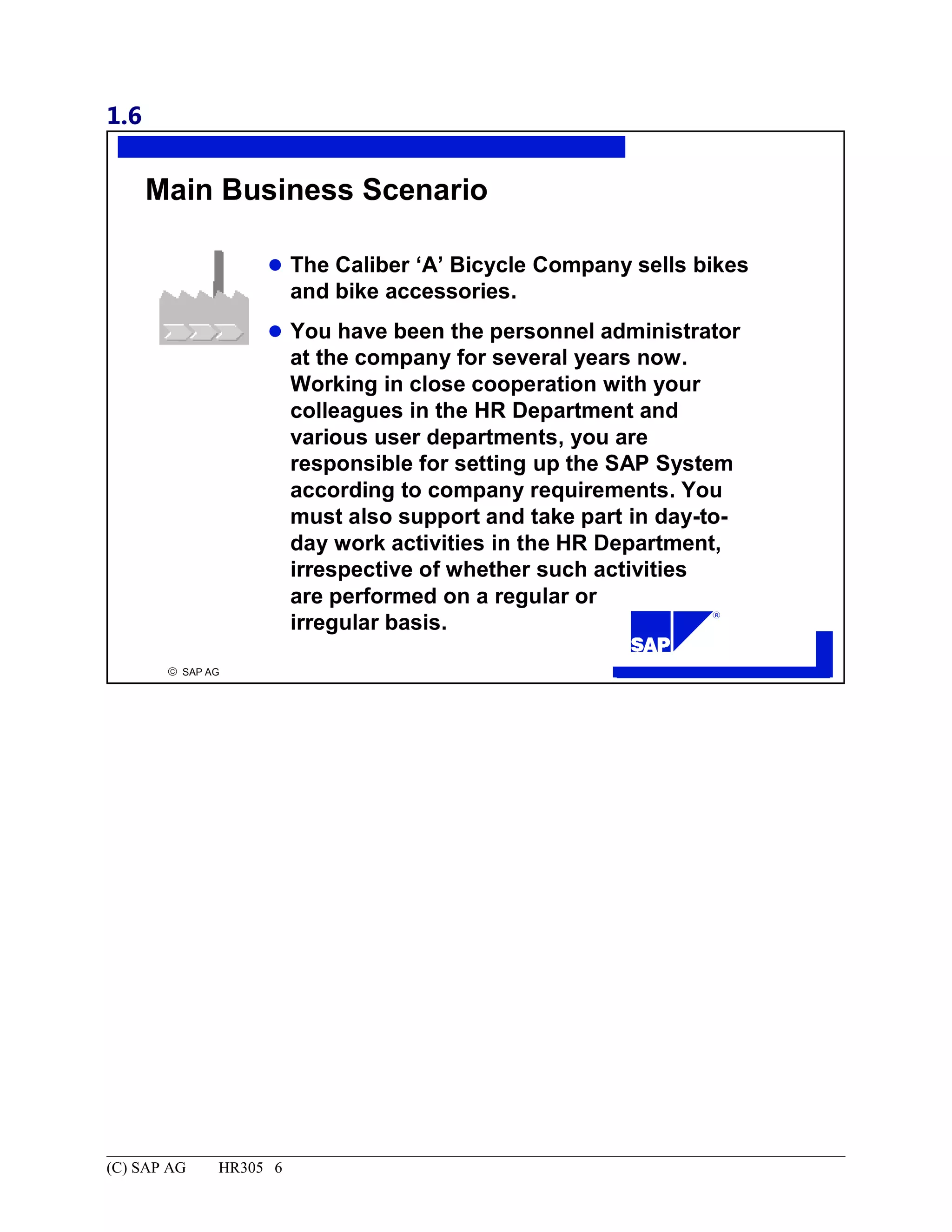 1.6
© SAP AG
R
Main Business Scenario
The Caliber ‘A’ Bicycle Company sells bikes
and bike accessories.
You have been the personnel administrator
at the company for several years now.
Working in close cooperation with your
colleagues in the HR Department and
various user departments, you are
responsible for setting up the SAP System
according to company requirements. You
must also support and take part in day-to-
day work activities in the HR Department,
irrespective of whether such activities
are performed on a regular or
irregular basis.
(C) SAP AG HR305 6
 
