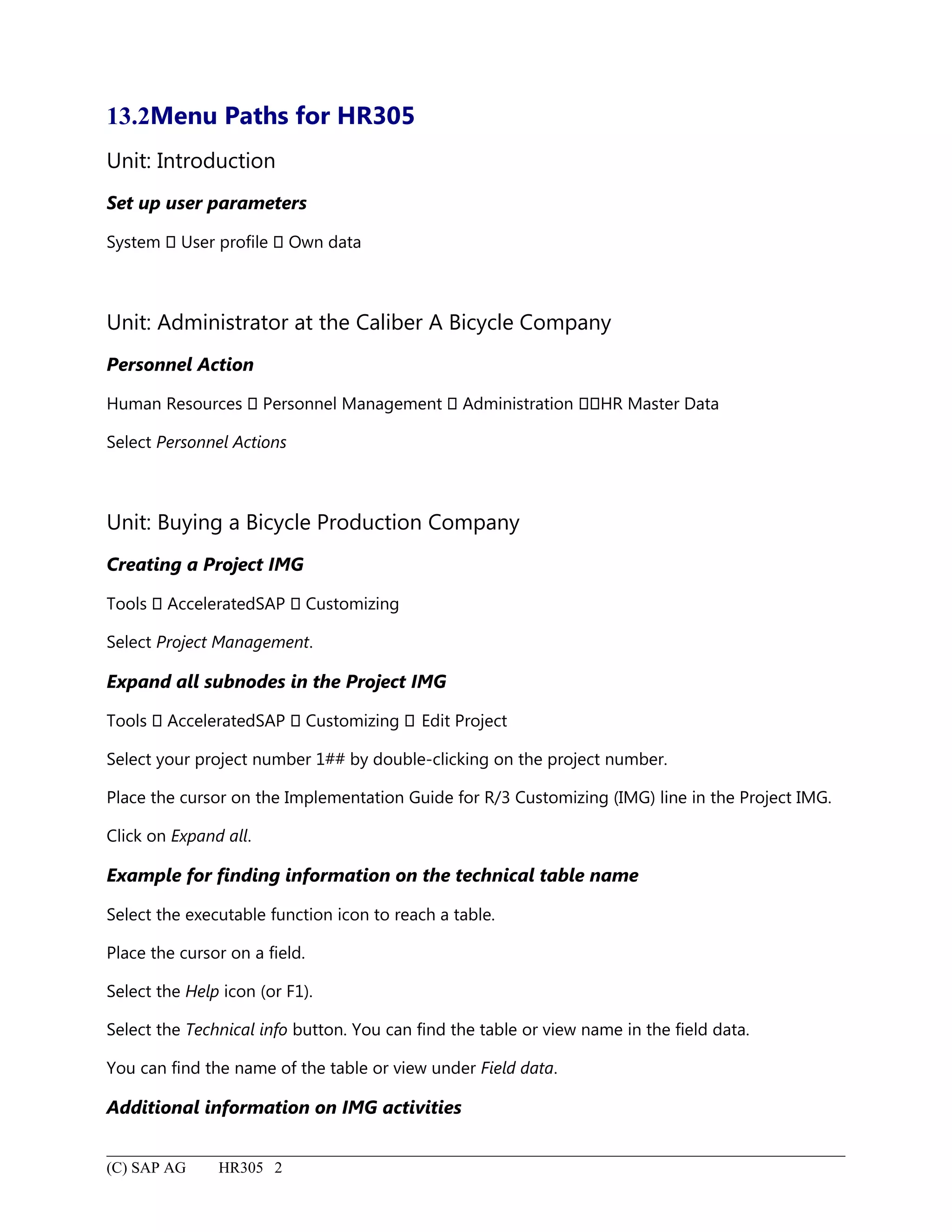 13.2Menu Paths for HR305
Unit: Introduction
Set up user parameters
System  User profile  Own data
Unit: Administrator at the Caliber A Bicycle Company
Personnel Action
Human Resources  Personnel Management  Administration HR Master Data
Select Personnel Actions
Unit: Buying a Bicycle Production Company
Creating a Project IMG
Tools  AcceleratedSAP  Customizing
Select Project Management.
Expand all subnodes in the Project IMG
Tools  AcceleratedSAP  Customizing  Edit Project
Select your project number 1## by double-clicking on the project number.
Place the cursor on the Implementation Guide for R/3 Customizing (IMG) line in the Project IMG.
Click on Expand all.
Example for finding information on the technical table name
Select the executable function icon to reach a table.
Place the cursor on a field.
Select the Help icon (or F1).
Select the Technical info button. You can find the table or view name in the field data.
You can find the name of the table or view under Field data.
Additional information on IMG activities
(C) SAP AG HR305 2
 