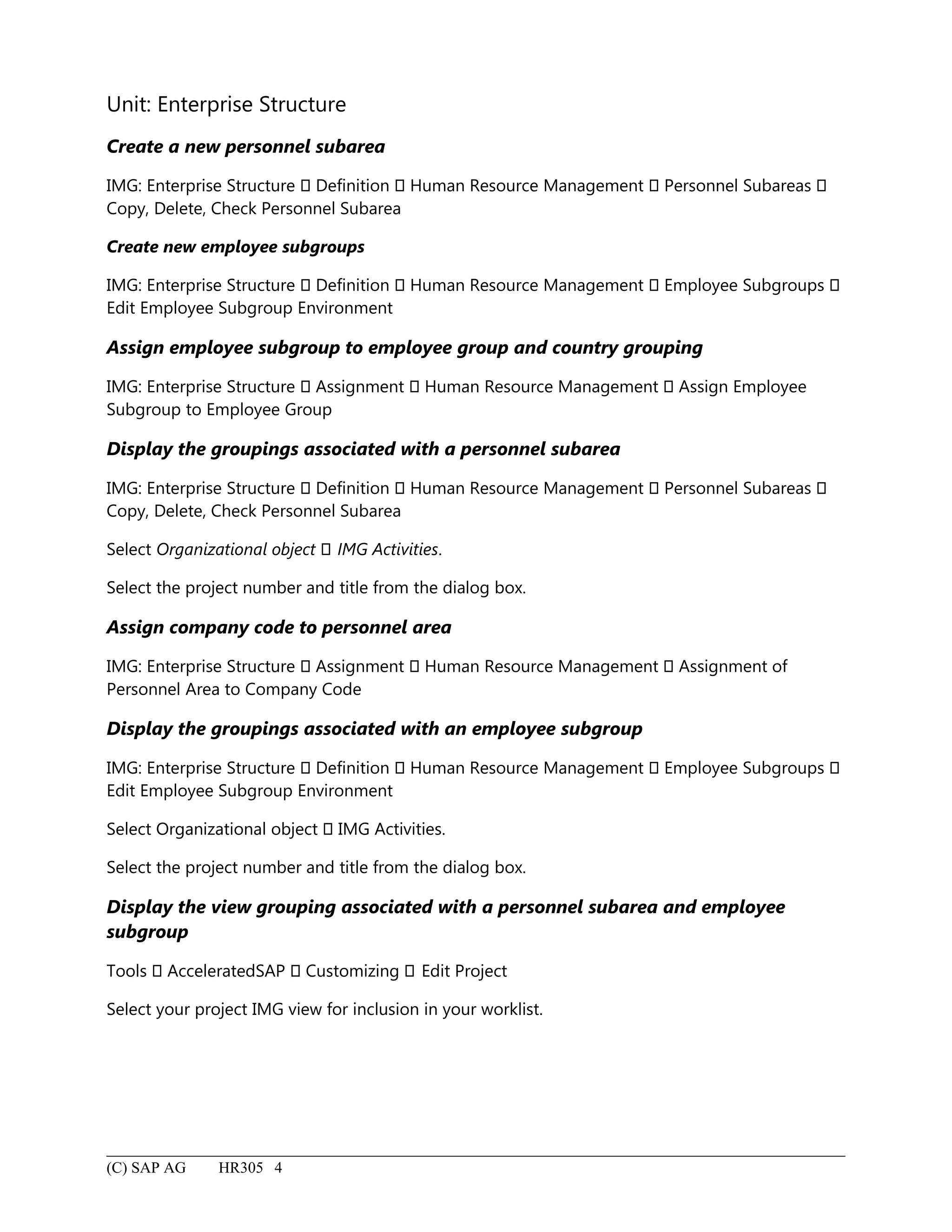 Unit: Enterprise Structure
Create a new personnel subarea
IMG: Enterprise Structure  Definition  Human Resource Management  Personnel Subareas 
Copy, Delete, Check Personnel Subarea
Create new employee subgroups
IMG: Enterprise Structure  Definition  Human Resource Management  Employee Subgroups 
Edit Employee Subgroup Environment
Assign employee subgroup to employee group and country grouping
IMG: Enterprise Structure  Assignment  Human Resource Management  Assign Employee
Subgroup to Employee Group
Display the groupings associated with a personnel subarea
IMG: Enterprise Structure  Definition  Human Resource Management  Personnel Subareas 
Copy, Delete, Check Personnel Subarea
Select Organizational object  IMG Activities.
Select the project number and title from the dialog box.
Assign company code to personnel area
IMG: Enterprise Structure  Assignment  Human Resource Management  Assignment of
Personnel Area to Company Code
Display the groupings associated with an employee subgroup
IMG: Enterprise Structure  Definition  Human Resource Management  Employee Subgroups 
Edit Employee Subgroup Environment
Select Organizational object  IMG Activities.
Select the project number and title from the dialog box.
Display the view grouping associated with a personnel subarea and employee
subgroup
Tools  AcceleratedSAP  Customizing  Edit Project
Select your project IMG view for inclusion in your worklist.
(C) SAP AG HR305 4
 