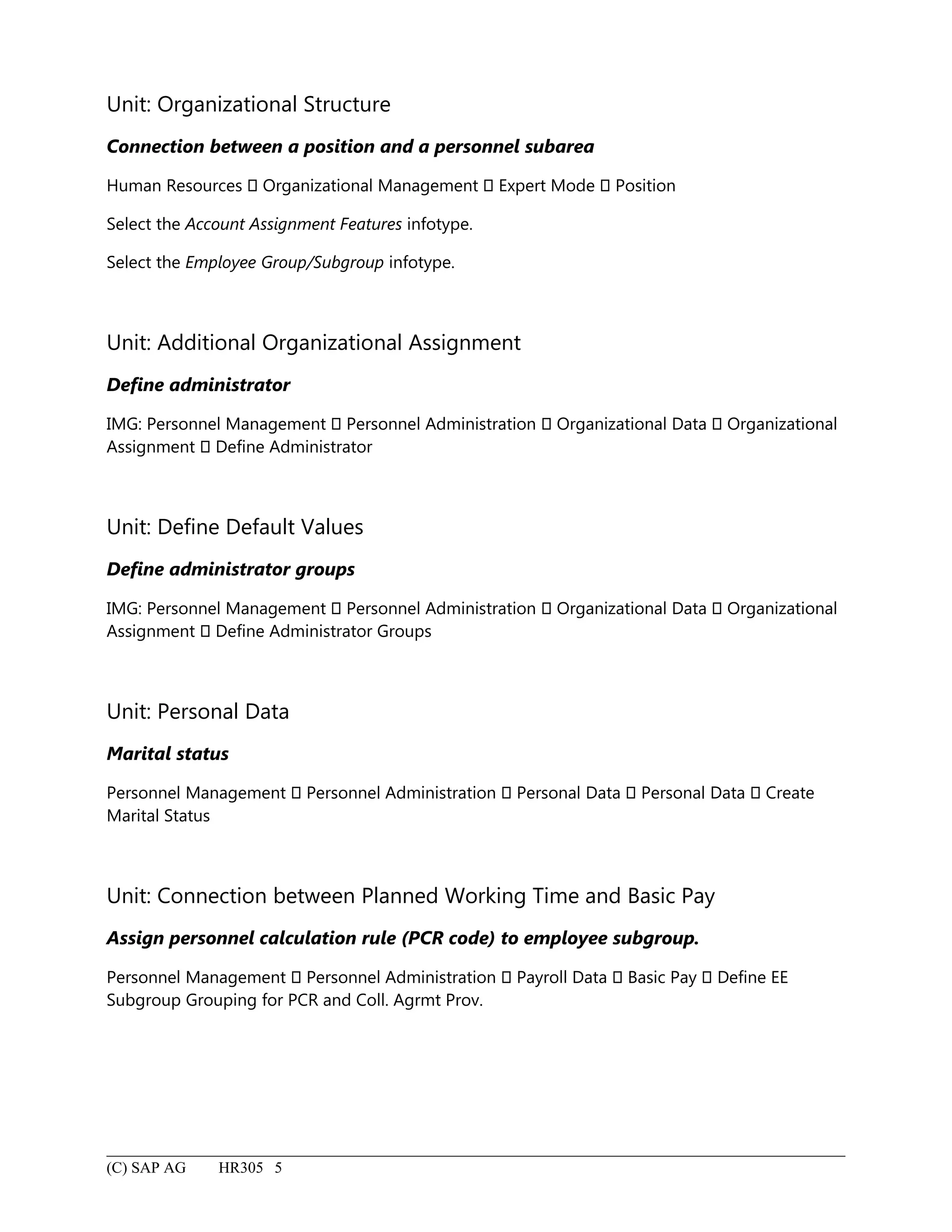 Unit: Organizational Structure
Connection between a position and a personnel subarea
Human Resources  Organizational Management  Expert Mode  Position
Select the Account Assignment Features infotype.
Select the Employee Group/Subgroup infotype.
Unit: Additional Organizational Assignment
Define administrator
IMG: Personnel Management  Personnel Administration  Organizational Data  Organizational
Assignment  Define Administrator
Unit: Define Default Values
Define administrator groups
IMG: Personnel Management  Personnel Administration  Organizational Data  Organizational
Assignment  Define Administrator Groups
Unit: Personal Data
Marital status
Personnel Management  Personnel Administration  Personal Data  Personal Data  Create
Marital Status
Unit: Connection between Planned Working Time and Basic Pay
Assign personnel calculation rule (PCR code) to employee subgroup.
Personnel Management  Personnel Administration  Payroll Data  Basic Pay  Define EE
Subgroup Grouping for PCR and Coll. Agrmt Prov.
(C) SAP AG HR305 5
 